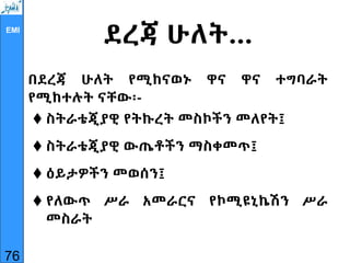 EMI
ደረጃ ሁለት…
በደረጃ ሁለት የሚከናወኑ ዋና ዋና ተግባራት
የሚከተሉት ናቸው፡-
 ስትራቴጂያዊ የትኩረት መስኮችን መለየት፤
 ስትራቴጂያዊ ውጤቶችን ማስቀመጥ፤
 ዕይታዎችን መወሰን፤
 የለውጥ ሥራ አመራርና የኮሚዩኒኬሽን ሥራ
መስራት
76
 