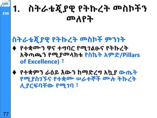 EMI
1. ስትራቴጂያዊ የትኩረት መስኮችን
መለየት
ስትራቴጂያዊ የትኩረት መስኮች ምንነት
 የተቋሙን ዋና ተግባር የሚገልፁና የትኩረት
አቅጣጫን የሚያመላክቱ የስኬት አምድ/Pillars
of Excellence) ፣
 የተቋምን ራዕይ እውን ከማድረግ አኳያ ውጤት
የሚያስገኙና የተቋሙ ሠራተኞች ሙሉ ትኩረት
ሊያርፍባቸው የሚገባ ፣
77
 