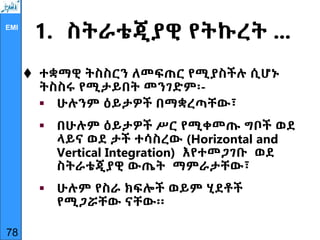 EMI
1. ስትራቴጂያዊ የትኩረት ...
 ተቋማዊ ትስስርን ለመፍጠር የሚያስችሉ ሲሆኑ
ትስስሩ የሚታይበት መንገድም፡-
 ሁሉንም ዕይታዎች በማቋረጣቸው፣
 በሁሉም ዕይታዎች ሥር የሚቀመጡ ግቦች ወደ
ላይና ወደ ታች ተሳስረው (Horizontal and
Vertical Integration) እየተመጋገቡ ወደ
ስትራቴጂያዊ ውጤት ማምራታቸው፣
 ሁሉም የስራ ክፍሎች ወይም ሂደቶች
የሚጋሯቸው ናቸው፡፡
78
 