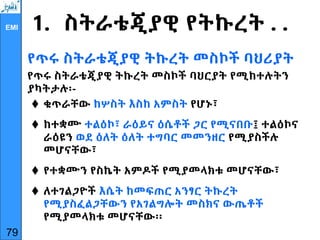 EMI 1. ስትራቴጂያዊ የትኩረት . .
የጥሩ ስትራቴጂያዊ ትኩረት መስኮች ባህሪያት
የጥሩ ስትራቴጂያዊ ትኩረት መስኮች ባህርያት የሚከተሉትን
ያካትታሉ፡-
 ቁጥራቸው ከሦስት እስከ አምስት የሆኑ፣
 ከተቋሙ ተልዕኮ፣ ራዕይና ዕሴቶች ጋር የሚናበቡ፤ ተልዕኮና
ራዕዩን ወደ ዕለት ዕለት ተግባር መመንዘር የሚያስችሉ
መሆናቸው፣
 የተቋሙን የስኬት አምዶች የሚያመላክቱ መሆናቸው፣
 ለተገልጋዮች እሴት ከመፍጠር አንፃር ትኩረት
የሚያስፈልጋቸውን የአገልግሎት መስክና ውጤቶች
የሚያመላክቱ መሆናቸው፡፡
79
 
