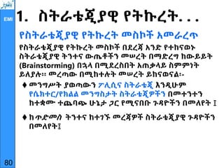 EMI 1. ስትራቴጂያዊ የትኩረት. . .
የስትራቴጂያዊ የትኩረት መስኮች አመራረጥ
የስትራቴጂያዊ የትኩረት መስኮች በደረጃ አንድ የተከናወኑ
ስትራቴጂያዊ ትንተና ውጤቶችን መሠረት በማድረግ ከውይይት
(Brainstorming) በኋላ በሚደረስበት አጠቃላይ ስምምነት
ይለያሉ፡፡ መረጣው በሚከተሉት መሠረት ይከናወናል፡-
 መንግሥት ያወጣውን ፖሊሲና ስትራቴጂ እንዲሁም
የሴክተር/የክልል መንግስታት ስትራቴጂዎችን በመተንተን
ከተቋሙ ተጨባጭ ሁኔታ ጋር የሚናበቡ ጉዳዮችን በመለየት ፤
 ከጥድመስ ትንተና ከተገኙ መረጃዎች ስትራቴጂያዊ ጉዳዮችን
በመለየት፤
80
 