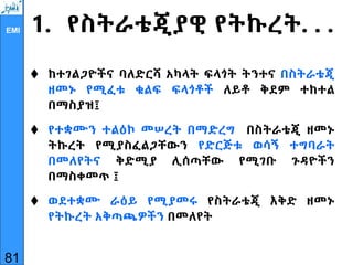 EMI 1. የስትራቴጂያዊ የትኩረት. . .
 ከተገልጋዮችና ባለድርሻ አካላት ፍላጎት ትንተና በስትራቴጂ
ዘመኑ የሚፈቱ ቁልፍ ፍላጎቶች ለይቶ ቅደም ተከተል
በማስያዝ፤
 የተቋሙን ተልዕኮ መሠረት በማድረግ በስትራቴጂ ዘመኑ
ትኩረት የሚያስፈልጋቸውን የድርጅቱ ወሳኝ ተግባራት
በመለየትና ቅድሚያ ሊሰጣቸው የሚገቡ ጉዳዮችን
በማስቀመጥ ፤
 ወደተቋሙ ራዕይ የሚያመሩ የስትራቴጂ እቅድ ዘመኑ
የትኩረት አቅጣጫዎችን በመለየት
81
 