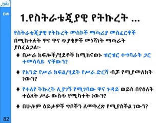EMI
1.የስትራቴጂያዊ የትኩረት …
የስትራቴጂያዊ የትኩረት መስኮች ማጣሪያ መስፈርቶች
በሚከተሉት ዋና ዋና ጥያቄዎች መነሻነት ማጣራት
ያስፈልጋል፡-
 በሥራ ክፍሎች/ሂደቶች ከሚከናወኑ ዝርዝር ተግባራት ጋር
ተመሳሳይ ናቸውን?
 የአንድ የሥራ ክፍል/ሂደት የሥራ ድርሻ ብቻ የሚያመለክት
ነውን?
 የተለየ ትኩረት ሊያገኝ የሚገባው ዋና ጉዳይ ወይስ በየዕለት
ተዕለት ሥራ ውስጥ የሚካተት ነውን?
 በሁሉም ዕይታዎች ግቦችን ለመቅረጽ የሚያስችል ነውን?
82
 