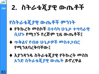EMI 2. ስትራቴጂያዊ ውጤቶች
የስትራቴጂያዊ ውጤቶች ምንነት
 የትኩረት መስኮች በተሳካ ሁኔታ ተግባራዊ
ሲሆኑ የሚገኙ የረጅም ጊዜ ውጤቶች፤
 ጥቅልና የብዙ ሁኔታዎች መስተጋብር
የሚንጸባረቅባቸው፤
 እያንዳንዱ ስትራቴጂያዊ የትኩረት መስክ
አንድ ስትራቴጂያዊ ውጤት ይኖረዋል
83
 