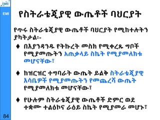 EMI
የስትራቴጂያዊ ውጤቶች ባህርያት
የጥሩ ስትራቴጂያዊ ውጤቶች ባህርያት የሚከተሉትን
ያካትታል፡-
 በእያንዳንዱ የትኩረት መስክ የሚቀረጹ ግቦች
የሚያመጡትን አጠቃላይ ስኬት የሚያመለክቱ
መሆናቸው፣
 ከዝርዝር ተግባራት ውጤት ይልቅ ስትራቴጂያዊ
እሳቤዎች የሚያመጡትን የመጨረሻ ውጤት
የሚያመለክቱ መሆናቸው፣
 የሁሉም ስትራቴጂያዊ ውጤቶች ድምር ወደ
ተቋሙ ተልዕኮና ራዕይ ስኬት የሚያመራ መሆኑ፣
84
 
