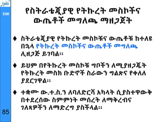 EMI የስትራቴጂያዊ የትኩረት መስኮችና
ውጤቶች መግለጫ ማዘጋጀት
 ስትራቴጂያዊ የትኩረት መስኮቹና ውጤቶቹ ከተለዩ
በኋላ የትኩረት መስኮችና ውጤቶች መግለጫ
ሊዘጋጅ ይገባል፡፡
 ይህም በየትኩረት መስኮቹ ግቦችን ለሚያዘጋጁት
የትኩረት መስክ ቡድኖች ስራውን ግልጽና የቀለለ
ያደርገዋል፡፡
 ተቋሙ ው.ተ.ስ.ን ለባለድርሻ አካላት ሲያስተዋውቅ
በተደረሰው ስምምነት መሰረት ለማቅረብና
ገለጻዎችን ለማድረግ ያስችላል፡፡
85
 