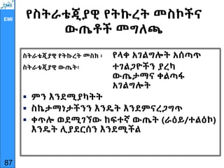 EMI የስትራቴጂያዊ የትኩረት መስኮችና
ውጤቶች መግለጫ
ስትራቴጂያዊ የትኩረት መስክ ፡ የላቀ አገልግሎት አሰጣጥ
ስትራቴጂያዊ ውጤት፡ ተገልጋዮችን ያረካ
ውጤታማና ቀልጣፋ
አገልግሎት
 ምን እንደሚያካትት
 ስኬታማነታችንን እንዴት እንደምናረጋግጥ
 ቀጥሎ ወደሚገኘው ከፍተኛ ውጤት (ራዕይ/ተልዕኮ)
እንዴት ሊያደርሰን እንደሚችል
87
 