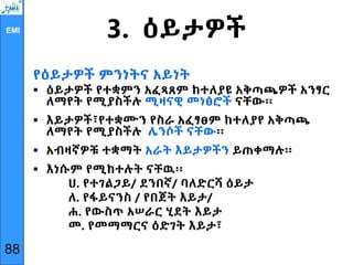 EMI
3. ዕይታዎች
የዕይታዎች ምንነትና አይነት
 ዕይታዎች የተቋምን አፈጻጸም ከተለያዩ አቅጣጫዎች አንፃር
ለማየት የሚያስችሉ ሚዛናዊ መነፅሮች ናቸው፡፡
 እይታዎች፣የተቋሙን የስራ አፈፃፀም ከተለያየ አቅጣጫ
ለማየት የሚያስችሉ ሌንሶች ናቸው፡፡
 አብዛኛዎቹ ተቋማት አራት እይታዎችን ይጠቀማሉ፡፡
 እነሱም የሚከተሉት ናቸዉ፡፡
ሀ. የተገልጋይ/ ደንበኛ/ ባለድርሻ ዕይታ
ለ. የፋይናንስ / የበጀት እይታ/
ሐ. የውስጥ አሠራር ሂደት እይታ
መ. የመማማርና ዕድገት እይታ፣
88
 