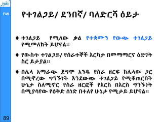 EMI
የተገልጋይ/ ደንበኛ/ ባለድርሻ ዕይታ
 ተገልጋይ የሚለው ቃል የተቋሙን የውጭ ተገልጋይ
የሚመለከት ይሆናል፡፡
 የውስጥ ተገልጋይ/ የሰራተኞች እርካታ በመማማርና ዕድገት
ስር ይታያል፡፡
 በሌላ አማራጭ ደግሞ አንዱ የስራ ዘርፍ ከሌላው ጋር
በሚኖረው ግንኙነት እንደውጭ ተገልጋይ የሚቆጠርበት
ሁኔታ ስለሚኖር የስራ ዘርፎች የእርስ በእርስ ግንኙነት
በሚያሳየው የዕቅድ ሰነድ በተለየ ሁኔታ የሚታይ ይሆናል፡፡
89
 