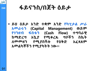 EMI ፋይናንስ/በጀት ዕይታ
 ይህ ዕይታ አንድ ተቋም አንድ የካፒታል ሥራ
አመራሩን (Capital Management) ወይም
የገንዘብ ፍሰቱን (Cash Flow) ተግባራዊ
ከማድረግ አኳያ የሚቀረጹ ግቦችን ስኬት
ለመመዘን የሚያስችሉ የዕቅድ አፈጻጸም
አመልካቾችን የሚያካትት ነው፡፡
91
 