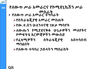 EMI የለውጥ ሥራ አመራርና የኮሚዩኒኬሽን ሥራ
መስራት
 የለውጥ ሥራ አመራር ተግባራት
የስትራቴጂያዊ አመራር መስጠት
የው.ተ.ስን ሁለንተናዊ ገጽታ ማሳየት
ለውጡን የሚያደናቅፉ ሁኔታዎችን መለየትና
የመፍትሄ እርምጃዎችን መውሰድ
የፈጻሚዎችን ስትራቴጂያዊ አስተሳሰብ
ማጎልበት
የለውጥ ተባባሪ ኃይላትን ማበራከት
 