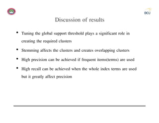 Discussion of results
• Tuning the global support threshold plays a significant role in
  creating the required clusters
• Stemming affects the clusters and creates overlapping clusters
• High precision can be achieved if frequent items(terms) are used
• High recall can be achieved when the whole index terms are used
  but it greatly affect precision
 