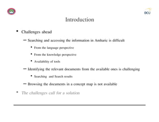 Introduction
• Challenges ahead
    – Searching and accessing the information in Amharic is difficult
        • From the language perspective
        • From the knowledge perspective
        • Availability of tools
    – Identifying the relevant documents from the available ones is challenging
        • Searching and Search results
    – Browsing the documents in a concept map is not available
• The challenges call for a solution
 