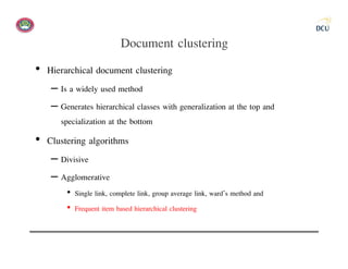 Document clustering
• Hierarchical document clustering
   – Is a widely used method
   – Generates hierarchical classes with generalization at the top and
     specialization at the bottom
• Clustering algorithms
   – Divisive
   – Agglomerative
       • Single link, complete link, group average link, ward’s method and
       • Frequent item based hierarchical clustering
 