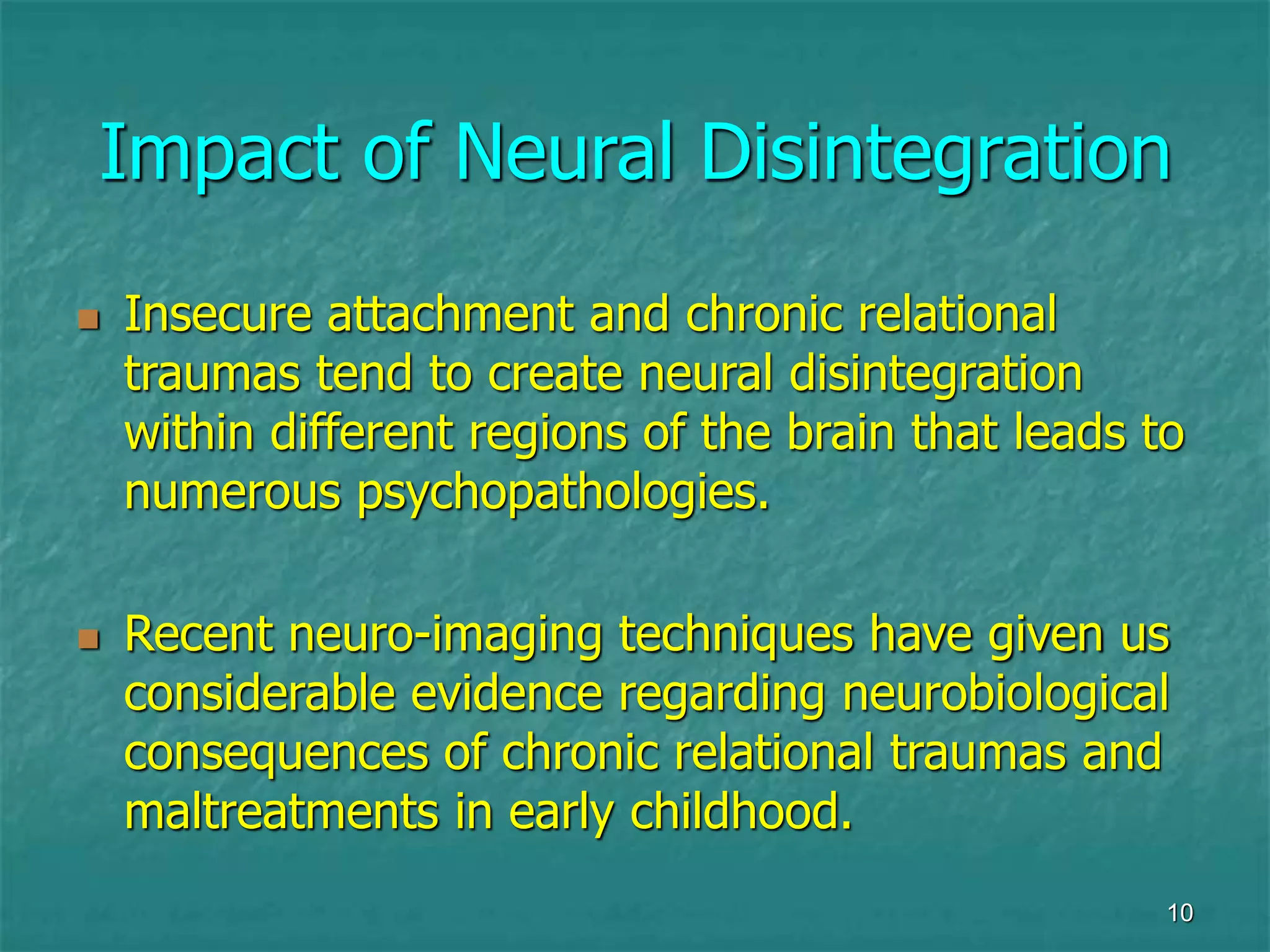 10
Impact of Neural Disintegration
 Insecure attachment and chronic relational
traumas tend to create neural disintegration
within different regions of the brain that leads to
numerous psychopathologies.
 Recent neuro-imaging techniques have given us
considerable evidence regarding neurobiological
consequences of chronic relational traumas and
maltreatments in early childhood.
 