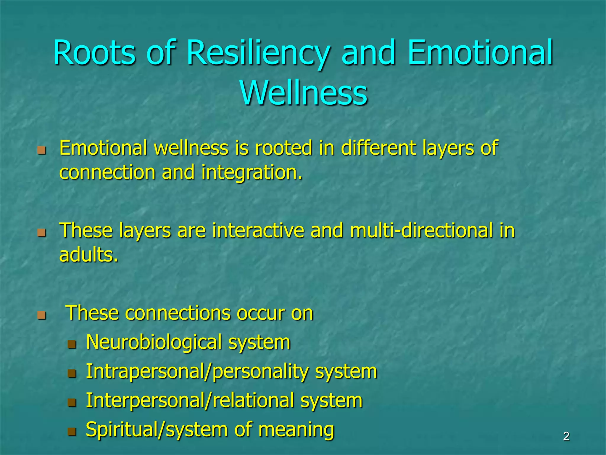 2
Roots of Resiliency and Emotional
Wellness
 Emotional wellness is rooted in different layers of
connection and integration.
 These layers are interactive and multi-directional in
adults.
 These connections occur on
 Neurobiological system
 Intrapersonal/personality system
 Interpersonal/relational system
 Spiritual/system of meaning
 