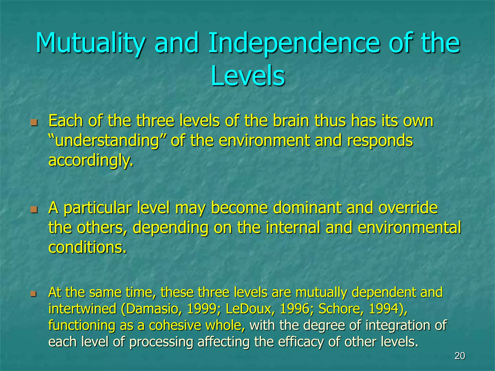 20
Mutuality and Independence of the
Levels
 Each of the three levels of the brain thus has its own
“understanding” of the environment and responds
accordingly.
 A particular level may become dominant and override
the others, depending on the internal and environmental
conditions.
 At the same time, these three levels are mutually dependent and
intertwined (Damasio, 1999; LeDoux, 1996; Schore, 1994),
functioning as a cohesive whole, with the degree of integration of
each level of processing affecting the efficacy of other levels.
 