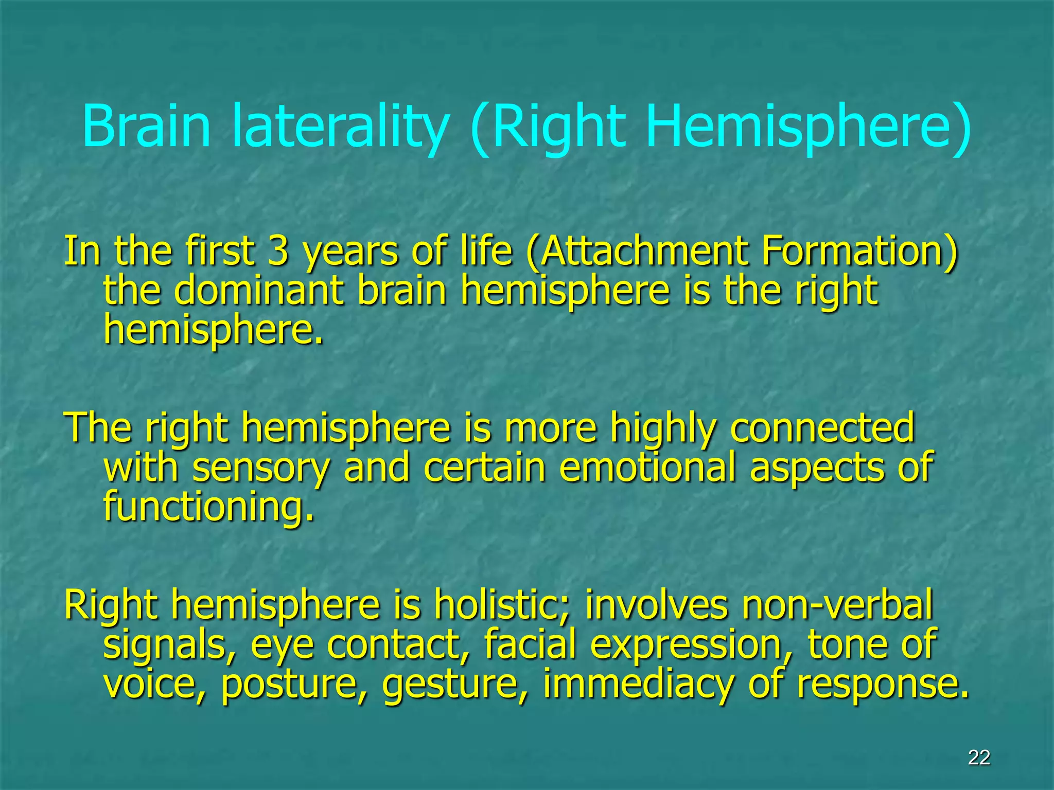22
Brain laterality (Right Hemisphere)
In the first 3 years of life (Attachment Formation)
the dominant brain hemisphere is the right
hemisphere.
The right hemisphere is more highly connected
with sensory and certain emotional aspects of
functioning.
Right hemisphere is holistic; involves non-verbal
signals, eye contact, facial expression, tone of
voice, posture, gesture, immediacy of response.
 
