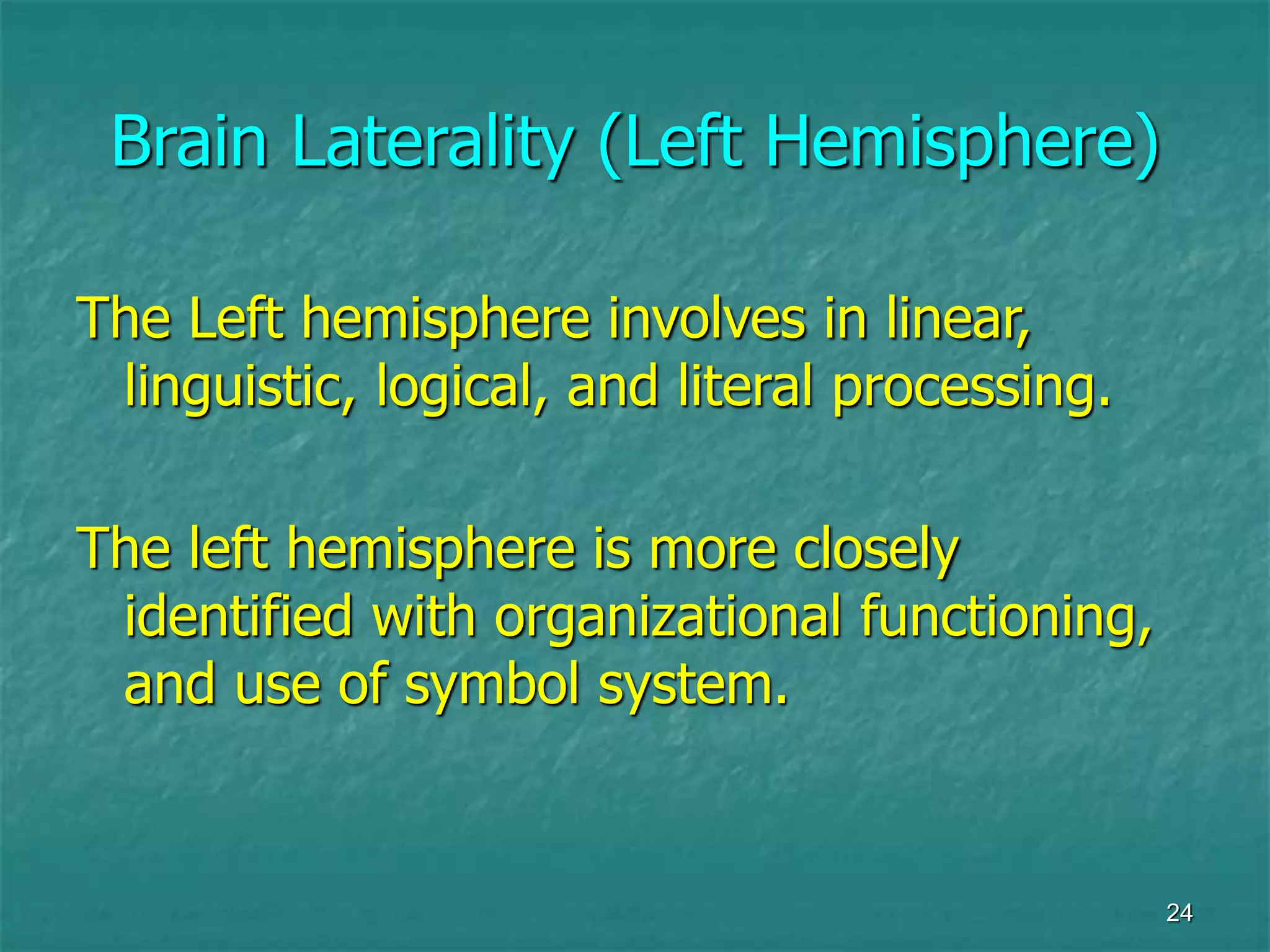 24
Brain Laterality (Left Hemisphere)
The Left hemisphere involves in linear,
linguistic, logical, and literal processing.
The left hemisphere is more closely
identified with organizational functioning,
and use of symbol system.
 