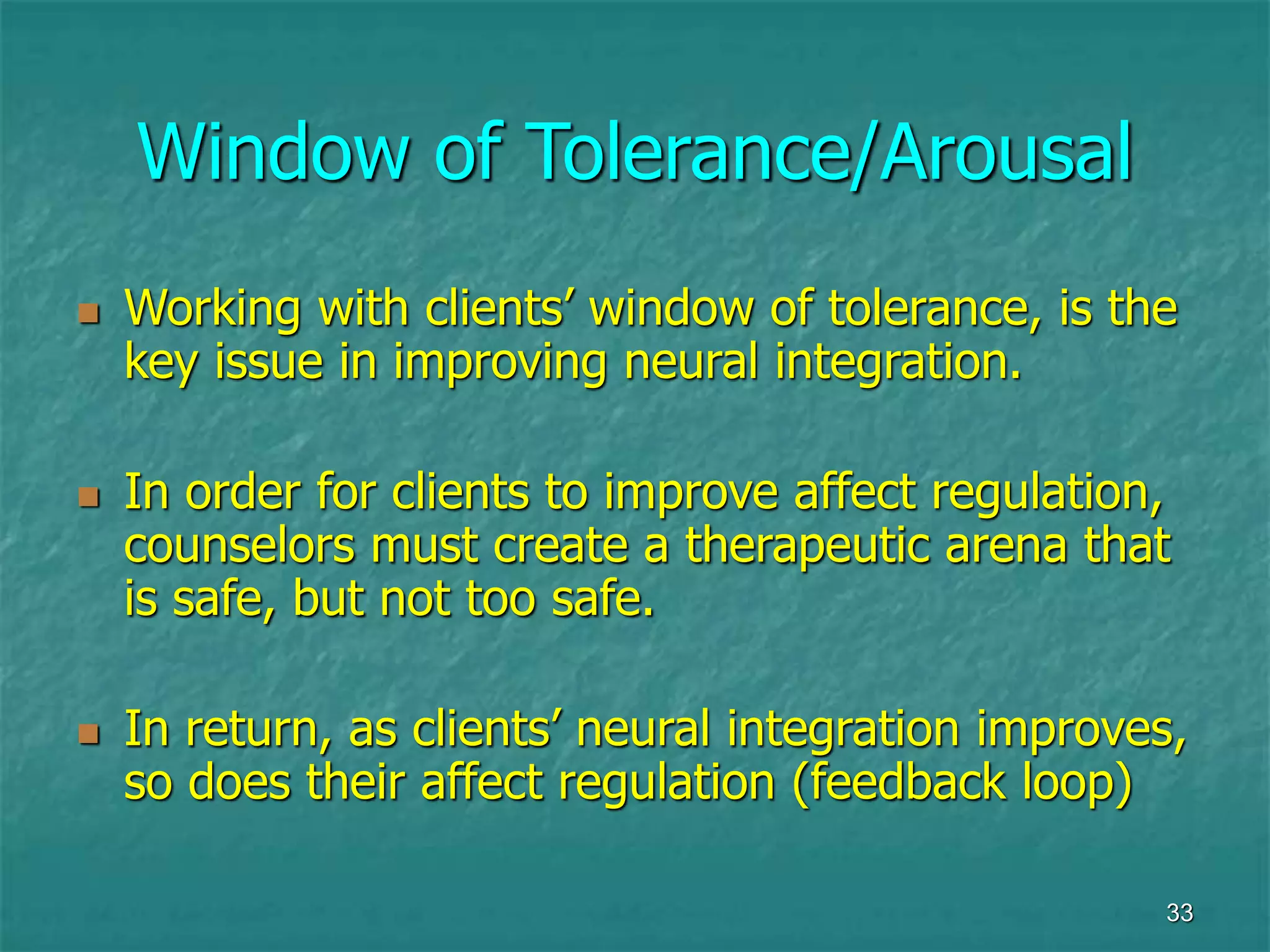 33
Window of Tolerance/Arousal
 Working with clients’ window of tolerance, is the
key issue in improving neural integration.
 In order for clients to improve affect regulation,
counselors must create a therapeutic arena that
is safe, but not too safe.
 In return, as clients’ neural integration improves,
so does their affect regulation (feedback loop)
 