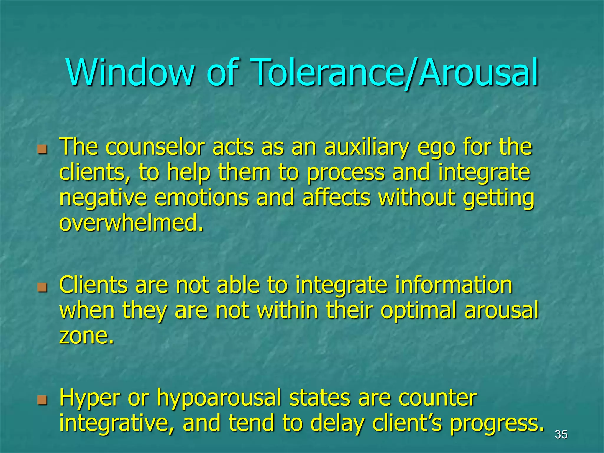 35
Window of Tolerance/Arousal
 The counselor acts as an auxiliary ego for the
clients, to help them to process and integrate
negative emotions and affects without getting
overwhelmed.
 Clients are not able to integrate information
when they are not within their optimal arousal
zone.
 Hyper or hypoarousal states are counter
integrative, and tend to delay client’s progress.
 