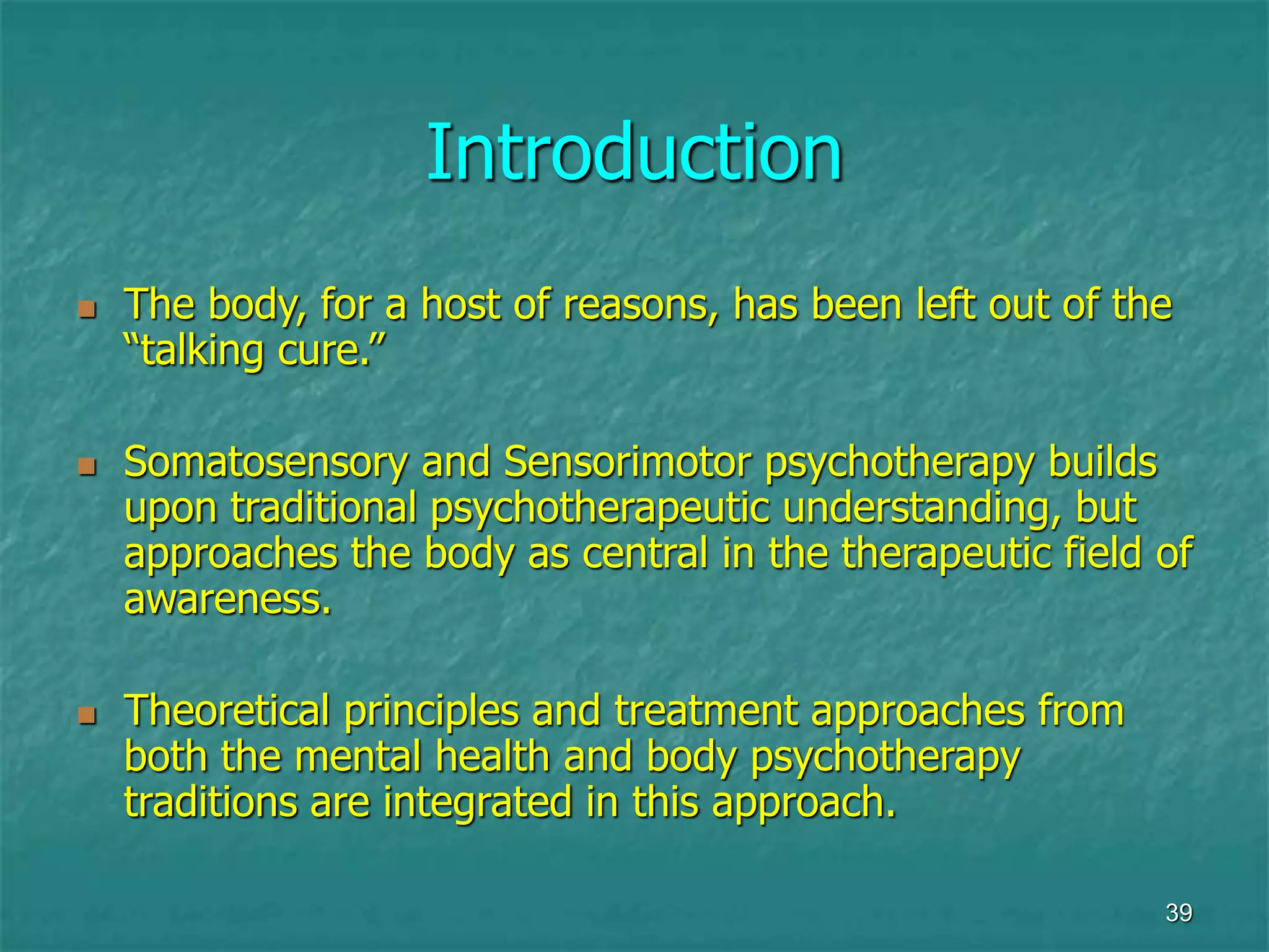39
Introduction
 The body, for a host of reasons, has been left out of the
“talking cure.”
 Somatosensory and Sensorimotor psychotherapy builds
upon traditional psychotherapeutic understanding, but
approaches the body as central in the therapeutic field of
awareness.
 Theoretical principles and treatment approaches from
both the mental health and body psychotherapy
traditions are integrated in this approach.
 