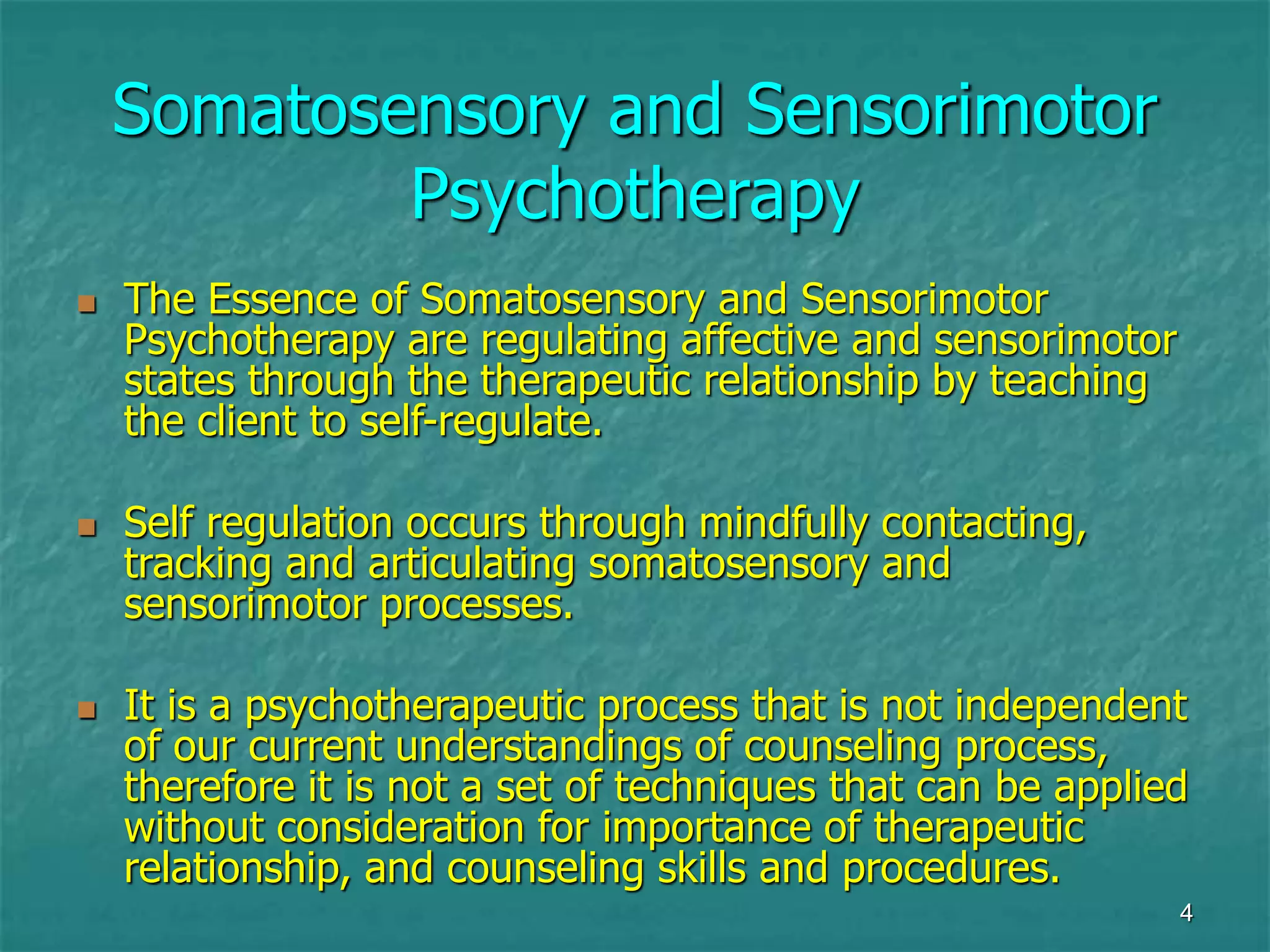 4
Somatosensory and Sensorimotor
Psychotherapy
 The Essence of Somatosensory and Sensorimotor
Psychotherapy are regulating affective and sensorimotor
states through the therapeutic relationship by teaching
the client to self-regulate.
 Self regulation occurs through mindfully contacting,
tracking and articulating somatosensory and
sensorimotor processes.
 It is a psychotherapeutic process that is not independent
of our current understandings of counseling process,
therefore it is not a set of techniques that can be applied
without consideration for importance of therapeutic
relationship, and counseling skills and procedures.
 
