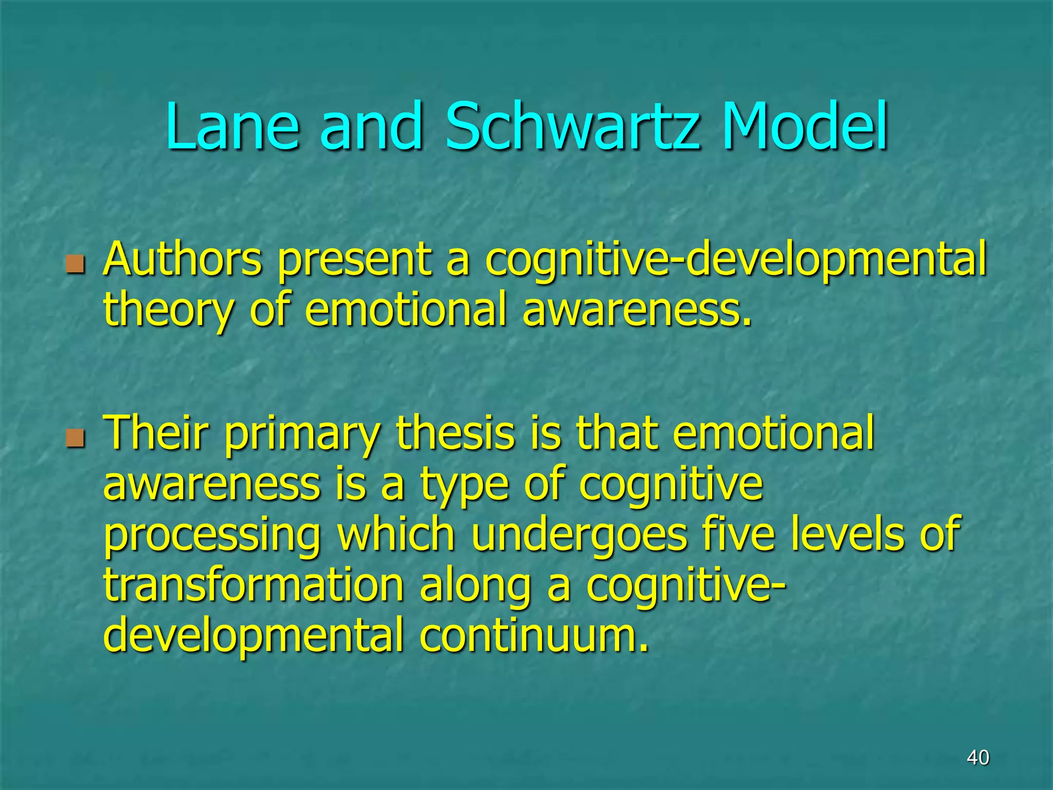 40
Lane and Schwartz Model
 Authors present a cognitive-developmental
theory of emotional awareness.
 Their primary thesis is that emotional
awareness is a type of cognitive
processing which undergoes five levels of
transformation along a cognitive-
developmental continuum.
 