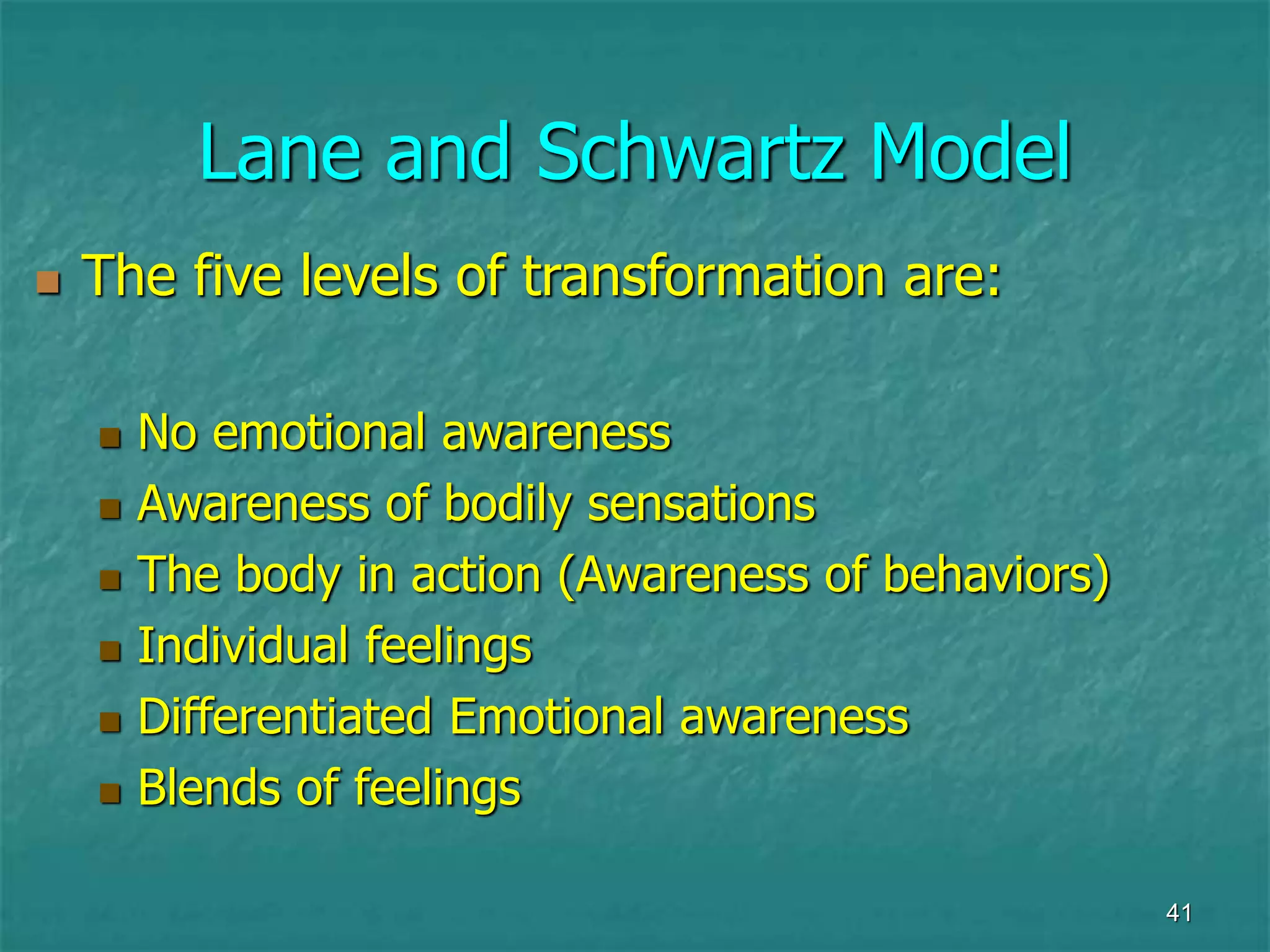 41
Lane and Schwartz Model
 The five levels of transformation are:
 No emotional awareness
 Awareness of bodily sensations
 The body in action (Awareness of behaviors)
 Individual feelings
 Differentiated Emotional awareness
 Blends of feelings
 