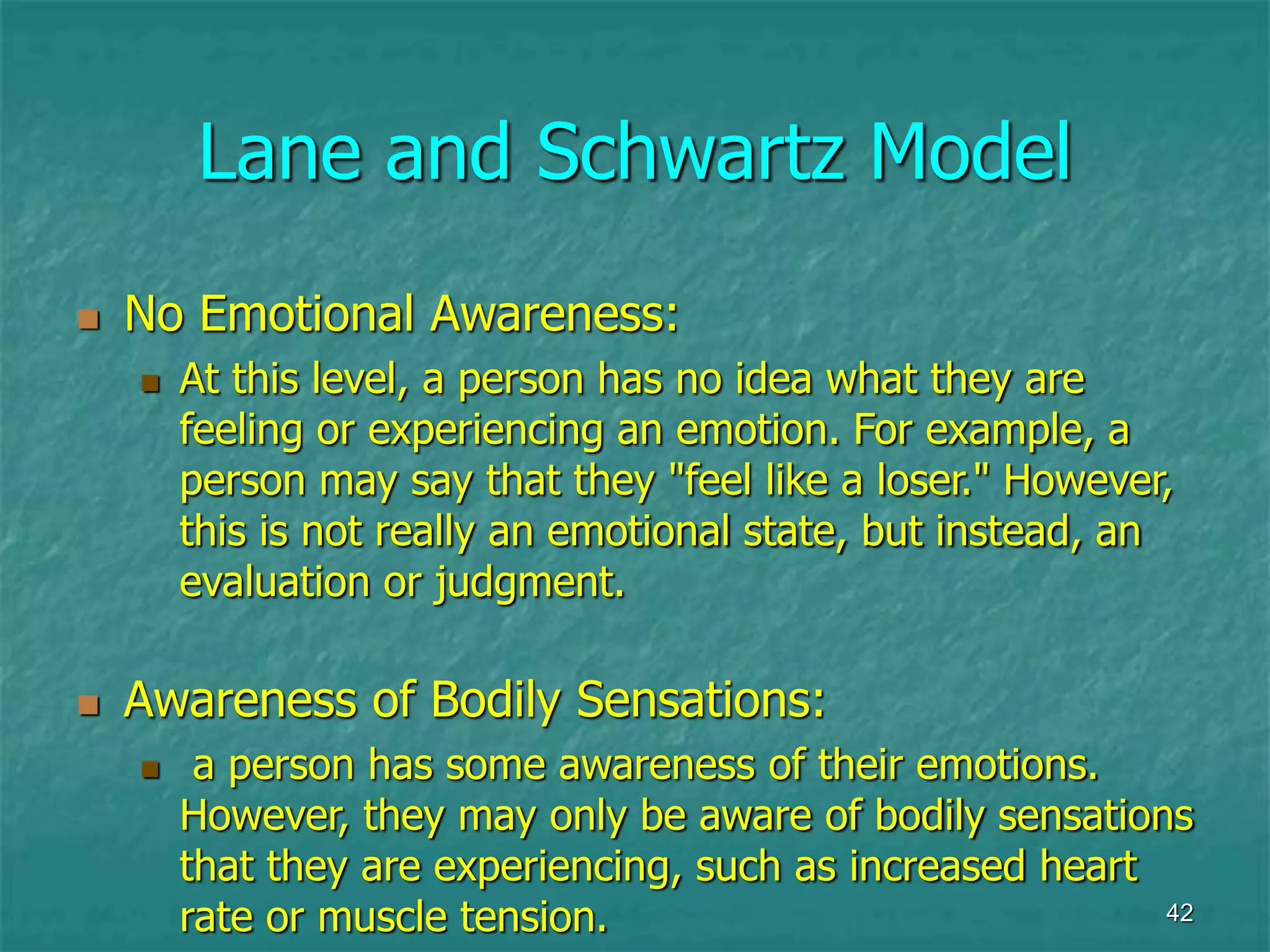 42
Lane and Schwartz Model
 No Emotional Awareness:
 At this level, a person has no idea what they are
feeling or experiencing an emotion. For example, a
person may say that they "feel like a loser." However,
this is not really an emotional state, but instead, an
evaluation or judgment.
 Awareness of Bodily Sensations:
 a person has some awareness of their emotions.
However, they may only be aware of bodily sensations
that they are experiencing, such as increased heart
rate or muscle tension.
 