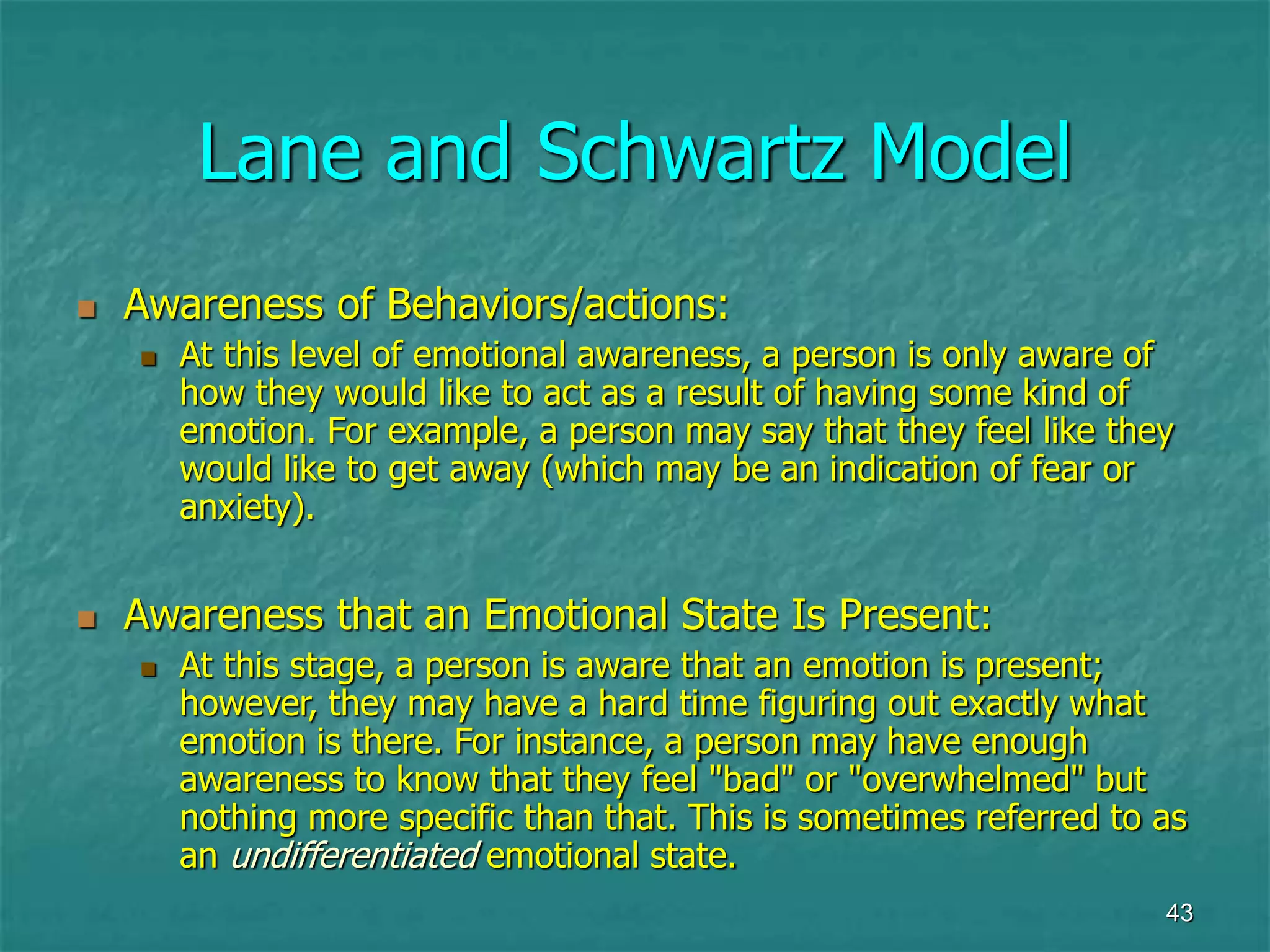 43
Lane and Schwartz Model
 Awareness of Behaviors/actions:
 At this level of emotional awareness, a person is only aware of
how they would like to act as a result of having some kind of
emotion. For example, a person may say that they feel like they
would like to get away (which may be an indication of fear or
anxiety).
 Awareness that an Emotional State Is Present:
 At this stage, a person is aware that an emotion is present;
however, they may have a hard time figuring out exactly what
emotion is there. For instance, a person may have enough
awareness to know that they feel "bad" or "overwhelmed" but
nothing more specific than that. This is sometimes referred to as
an undifferentiated emotional state.
 