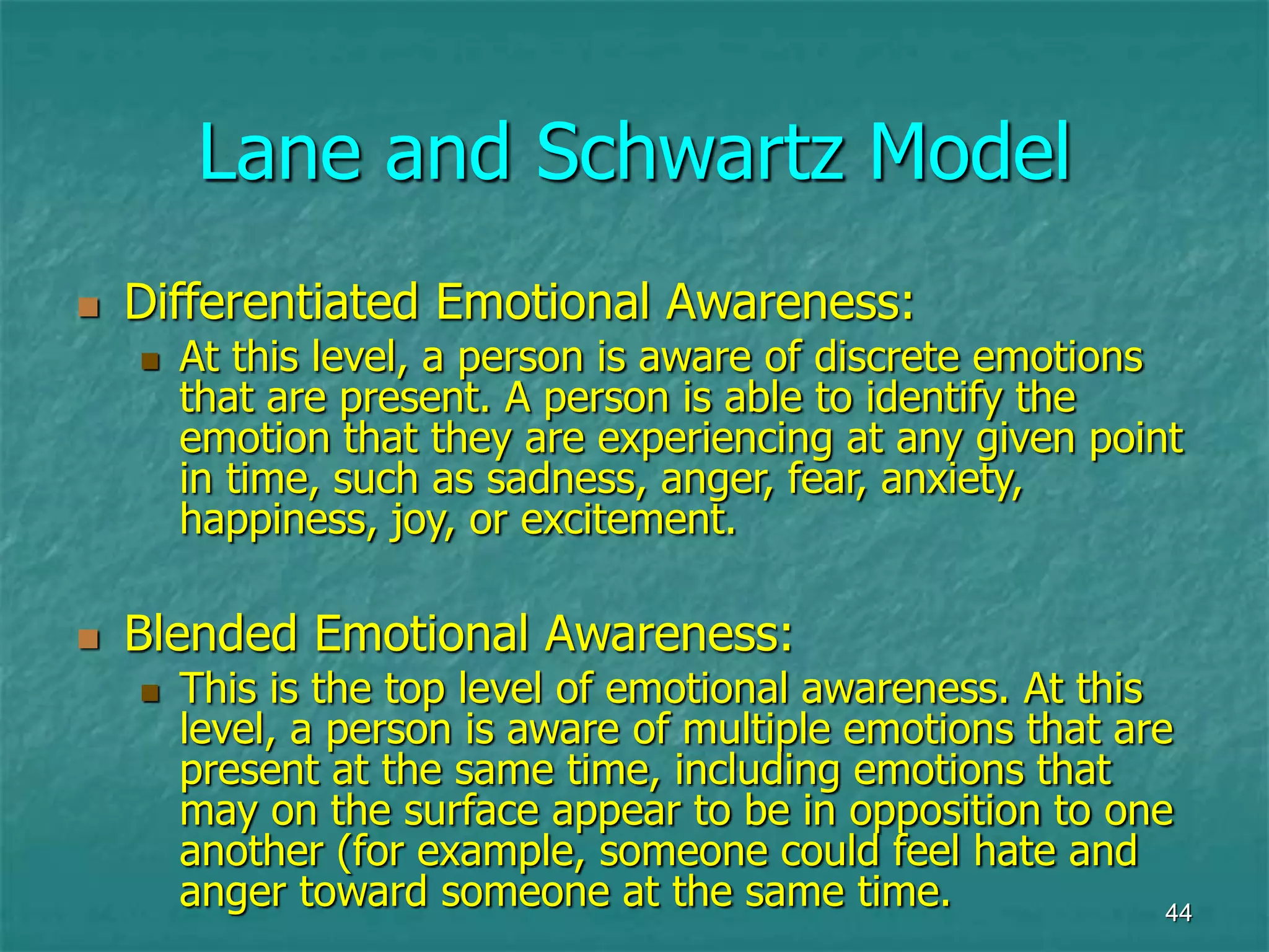 44
Lane and Schwartz Model
 Differentiated Emotional Awareness:
 At this level, a person is aware of discrete emotions
that are present. A person is able to identify the
emotion that they are experiencing at any given point
in time, such as sadness, anger, fear, anxiety,
happiness, joy, or excitement.
 Blended Emotional Awareness:
 This is the top level of emotional awareness. At this
level, a person is aware of multiple emotions that are
present at the same time, including emotions that
may on the surface appear to be in opposition to one
another (for example, someone could feel hate and
anger toward someone at the same time.
 