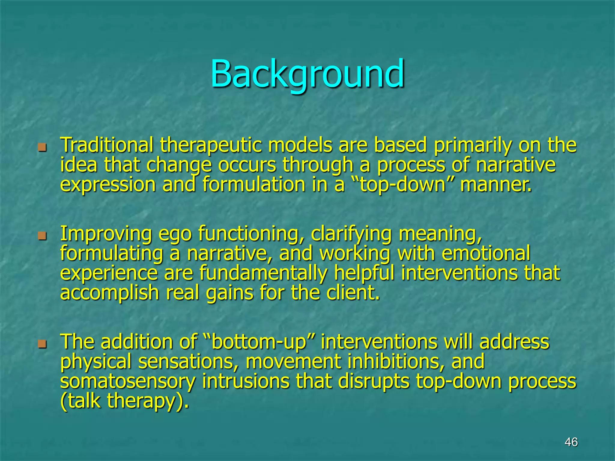 46
Background
 Traditional therapeutic models are based primarily on the
idea that change occurs through a process of narrative
expression and formulation in a “top-down” manner.
 Improving ego functioning, clarifying meaning,
formulating a narrative, and working with emotional
experience are fundamentally helpful interventions that
accomplish real gains for the client.
 The addition of “bottom-up” interventions will address
physical sensations, movement inhibitions, and
somatosensory intrusions that disrupts top-down process
(talk therapy).
 