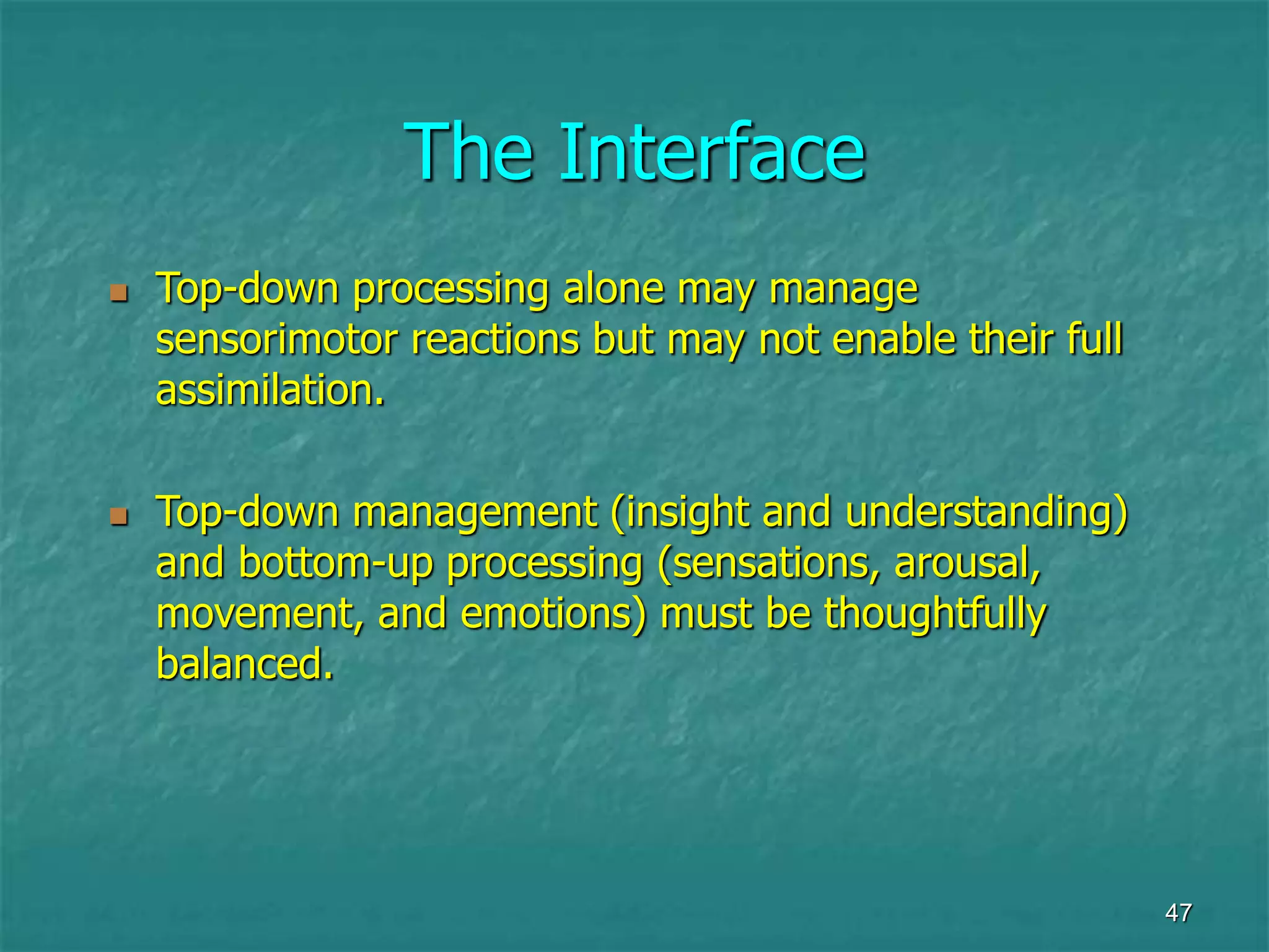 47
The Interface
 Top-down processing alone may manage
sensorimotor reactions but may not enable their full
assimilation.
 Top-down management (insight and understanding)
and bottom-up processing (sensations, arousal,
movement, and emotions) must be thoughtfully
balanced.
 