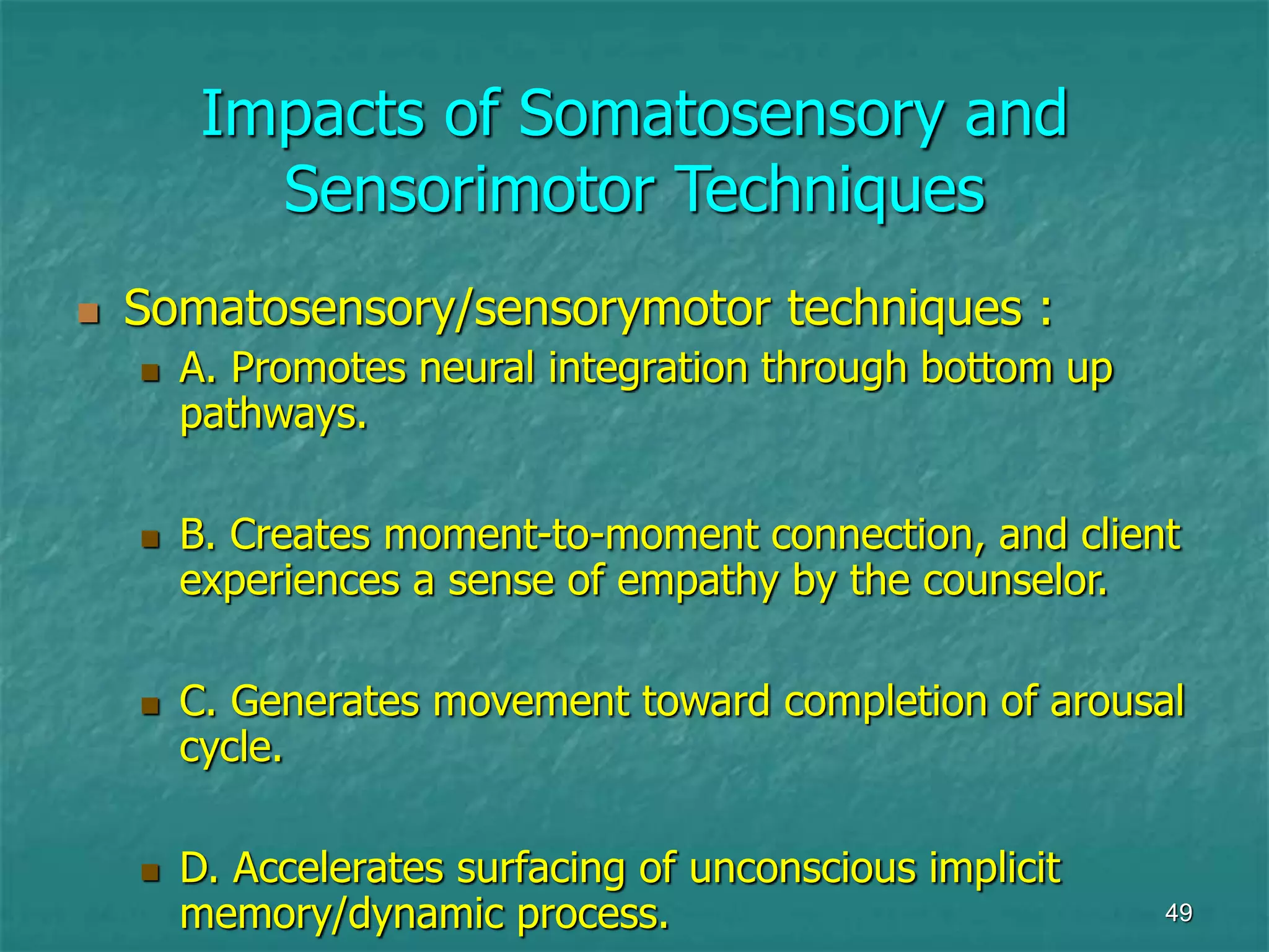 49
Impacts of Somatosensory and
Sensorimotor Techniques
 Somatosensory/sensorymotor techniques :
 A. Promotes neural integration through bottom up
pathways.
 B. Creates moment-to-moment connection, and client
experiences a sense of empathy by the counselor.
 C. Generates movement toward completion of arousal
cycle.
 D. Accelerates surfacing of unconscious implicit
memory/dynamic process.
 