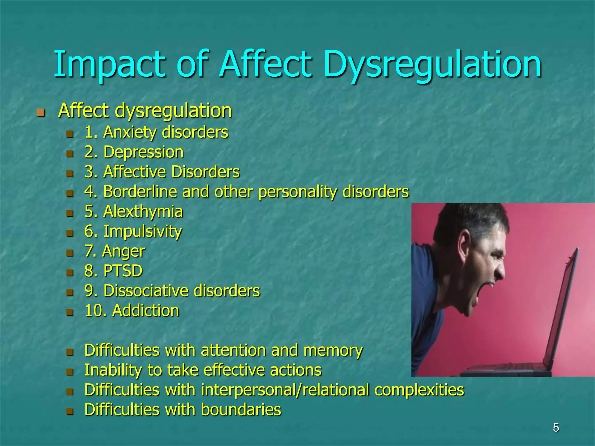 5
Impact of Affect Dysregulation
 Affect dysregulation
 1. Anxiety disorders
 2. Depression
 3. Affective Disorders
 4. Borderline and other personality disorders
 5. Alexthymia
 6. Impulsivity
 7. Anger
 8. PTSD
 9. Dissociative disorders
 10. Addiction
 Difficulties with attention and memory
 Inability to take effective actions
 Difficulties with interpersonal/relational complexities
 Difficulties with boundaries
 