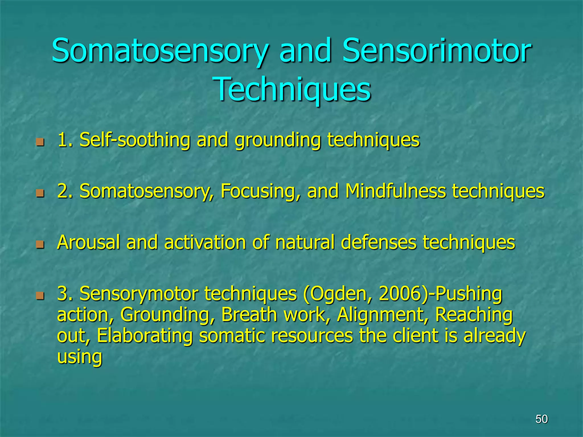 50
Somatosensory and Sensorimotor
Techniques
 1. Self-soothing and grounding techniques
 2. Somatosensory, Focusing, and Mindfulness techniques
 Arousal and activation of natural defenses techniques
 3. Sensorymotor techniques (Ogden, 2006)-Pushing
action, Grounding, Breath work, Alignment, Reaching
out, Elaborating somatic resources the client is already
using
 