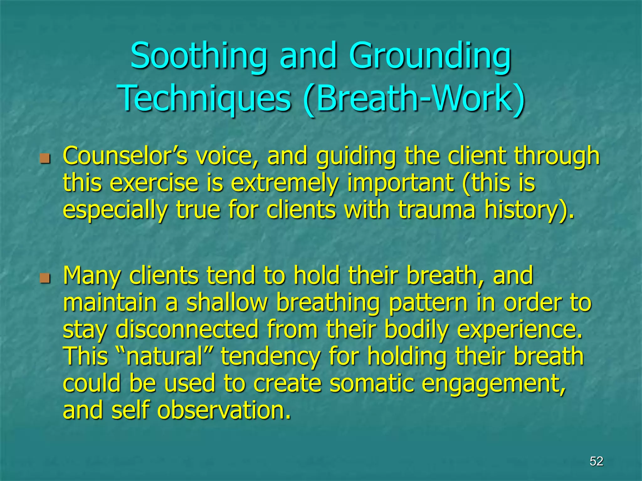 52
Soothing and Grounding
Techniques (Breath-Work)
 Counselor’s voice, and guiding the client through
this exercise is extremely important (this is
especially true for clients with trauma history).
 Many clients tend to hold their breath, and
maintain a shallow breathing pattern in order to
stay disconnected from their bodily experience.
This “natural” tendency for holding their breath
could be used to create somatic engagement,
and self observation.
 