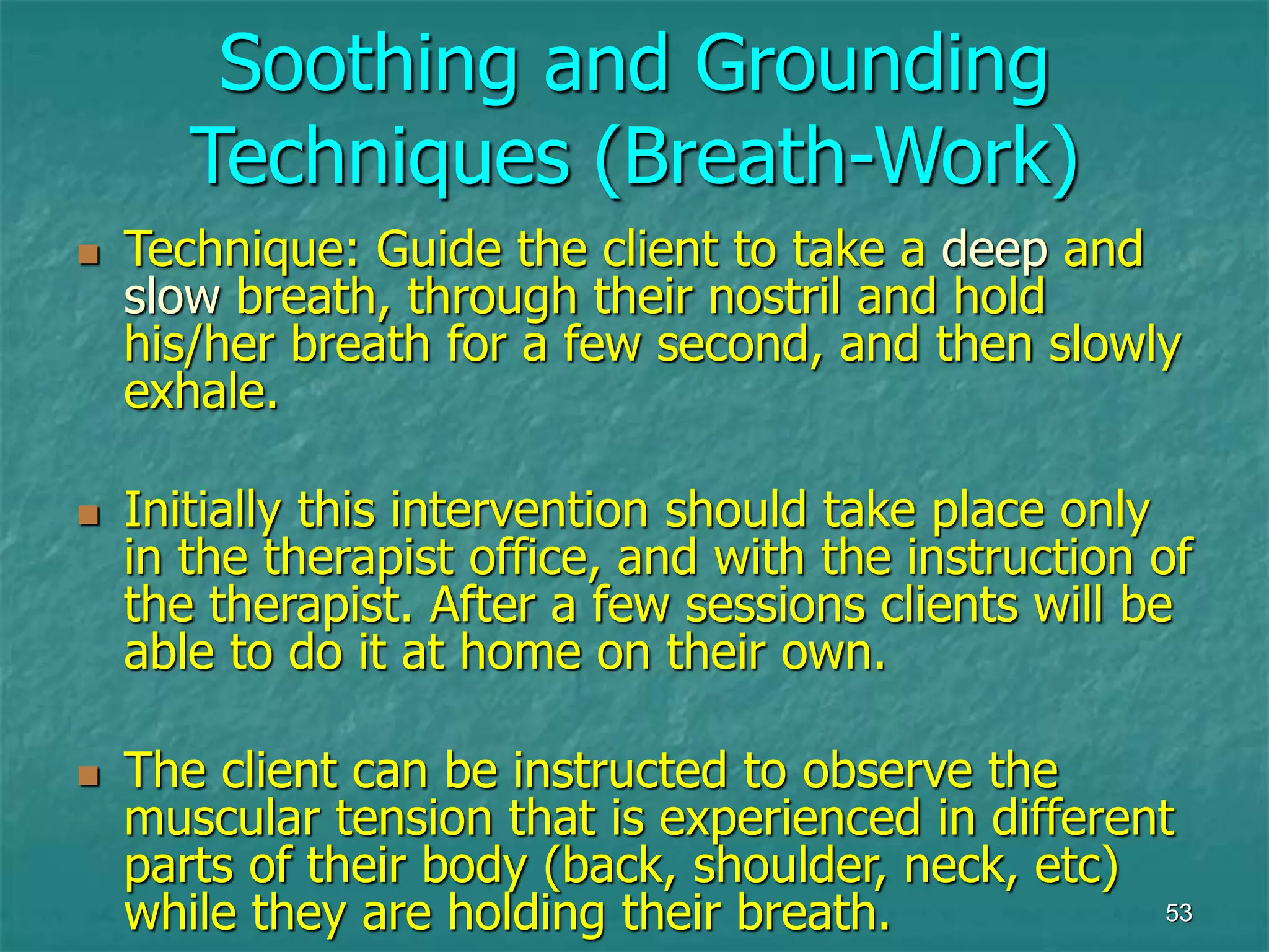 53
Soothing and Grounding
Techniques (Breath-Work)
 Technique: Guide the client to take a deep and
slow breath, through their nostril and hold
his/her breath for a few second, and then slowly
exhale.
 Initially this intervention should take place only
in the therapist office, and with the instruction of
the therapist. After a few sessions clients will be
able to do it at home on their own.
 The client can be instructed to observe the
muscular tension that is experienced in different
parts of their body (back, shoulder, neck, etc)
while they are holding their breath.
 