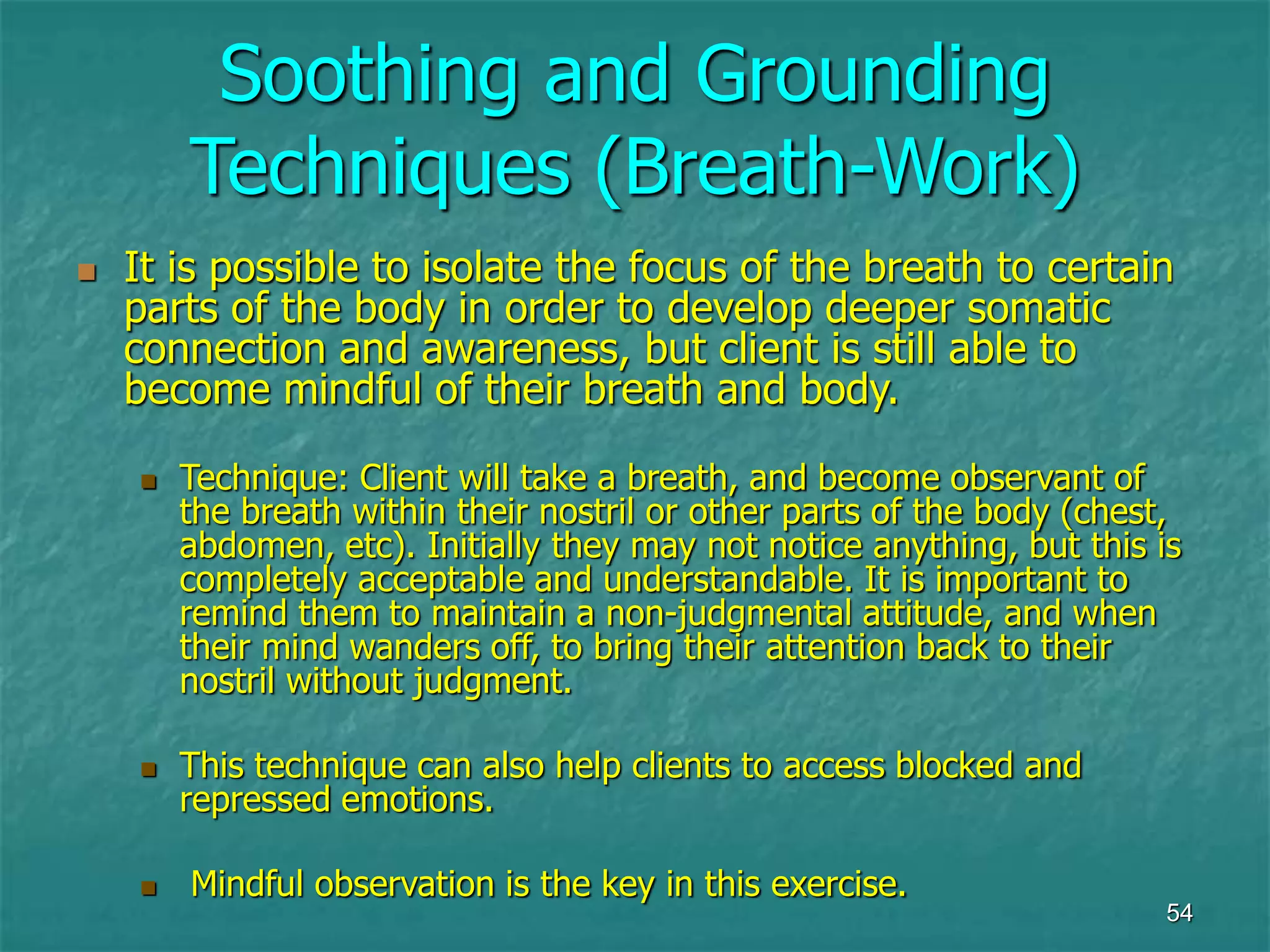 54
Soothing and Grounding
Techniques (Breath-Work)
 It is possible to isolate the focus of the breath to certain
parts of the body in order to develop deeper somatic
connection and awareness, but client is still able to
become mindful of their breath and body.
 Technique: Client will take a breath, and become observant of
the breath within their nostril or other parts of the body (chest,
abdomen, etc). Initially they may not notice anything, but this is
completely acceptable and understandable. It is important to
remind them to maintain a non-judgmental attitude, and when
their mind wanders off, to bring their attention back to their
nostril without judgment.
 This technique can also help clients to access blocked and
repressed emotions.
 Mindful observation is the key in this exercise.
 
