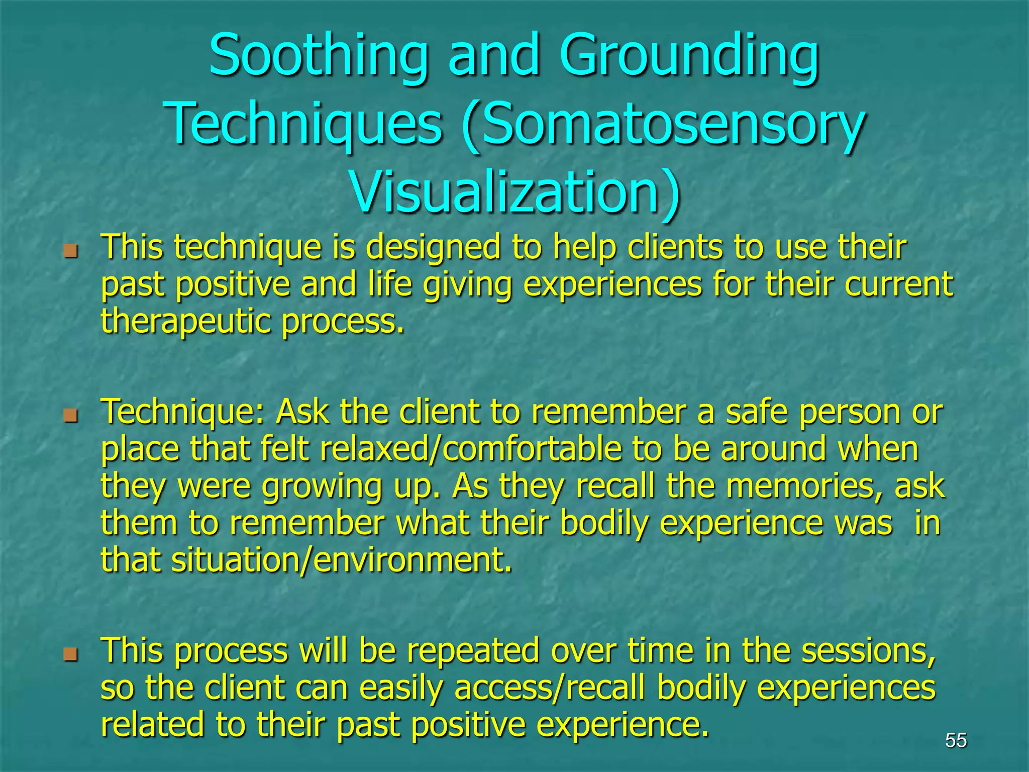 55
Soothing and Grounding
Techniques (Somatosensory
Visualization)
 This technique is designed to help clients to use their
past positive and life giving experiences for their current
therapeutic process.
 Technique: Ask the client to remember a safe person or
place that felt relaxed/comfortable to be around when
they were growing up. As they recall the memories, ask
them to remember what their bodily experience was in
that situation/environment.
 This process will be repeated over time in the sessions,
so the client can easily access/recall bodily experiences
related to their past positive experience.
 
