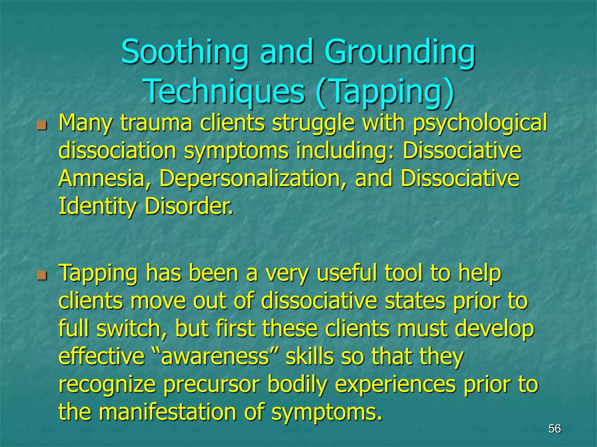 56
Soothing and Grounding
Techniques (Tapping)
 Many trauma clients struggle with psychological
dissociation symptoms including: Dissociative
Amnesia, Depersonalization, and Dissociative
Identity Disorder.
 Tapping has been a very useful tool to help
clients move out of dissociative states prior to
full switch, but first these clients must develop
effective “awareness” skills so that they
recognize precursor bodily experiences prior to
the manifestation of symptoms.
 