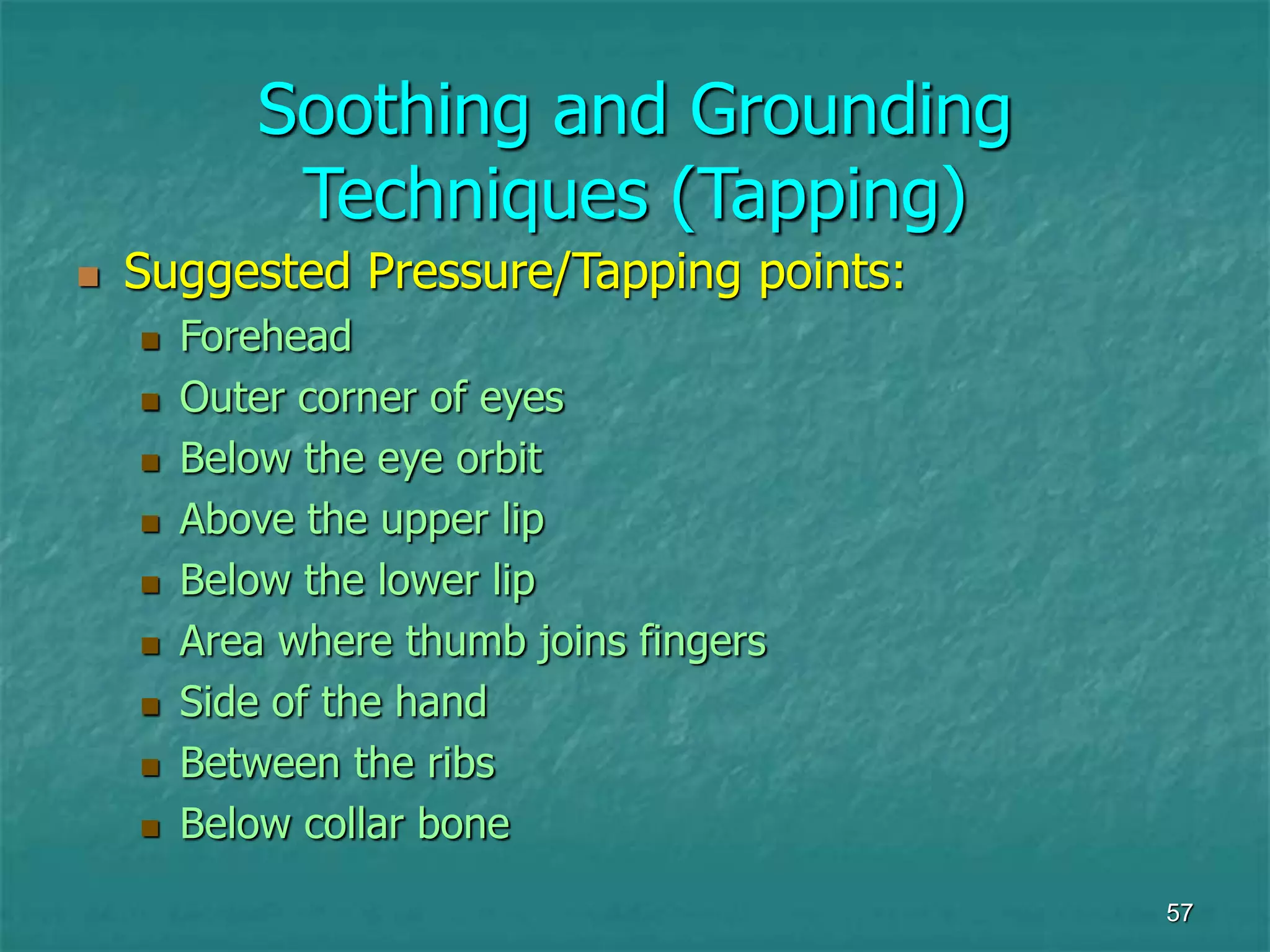 57
Soothing and Grounding
Techniques (Tapping)
 Suggested Pressure/Tapping points:
 Forehead
 Outer corner of eyes
 Below the eye orbit
 Above the upper lip
 Below the lower lip
 Area where thumb joins fingers
 Side of the hand
 Between the ribs
 Below collar bone
 