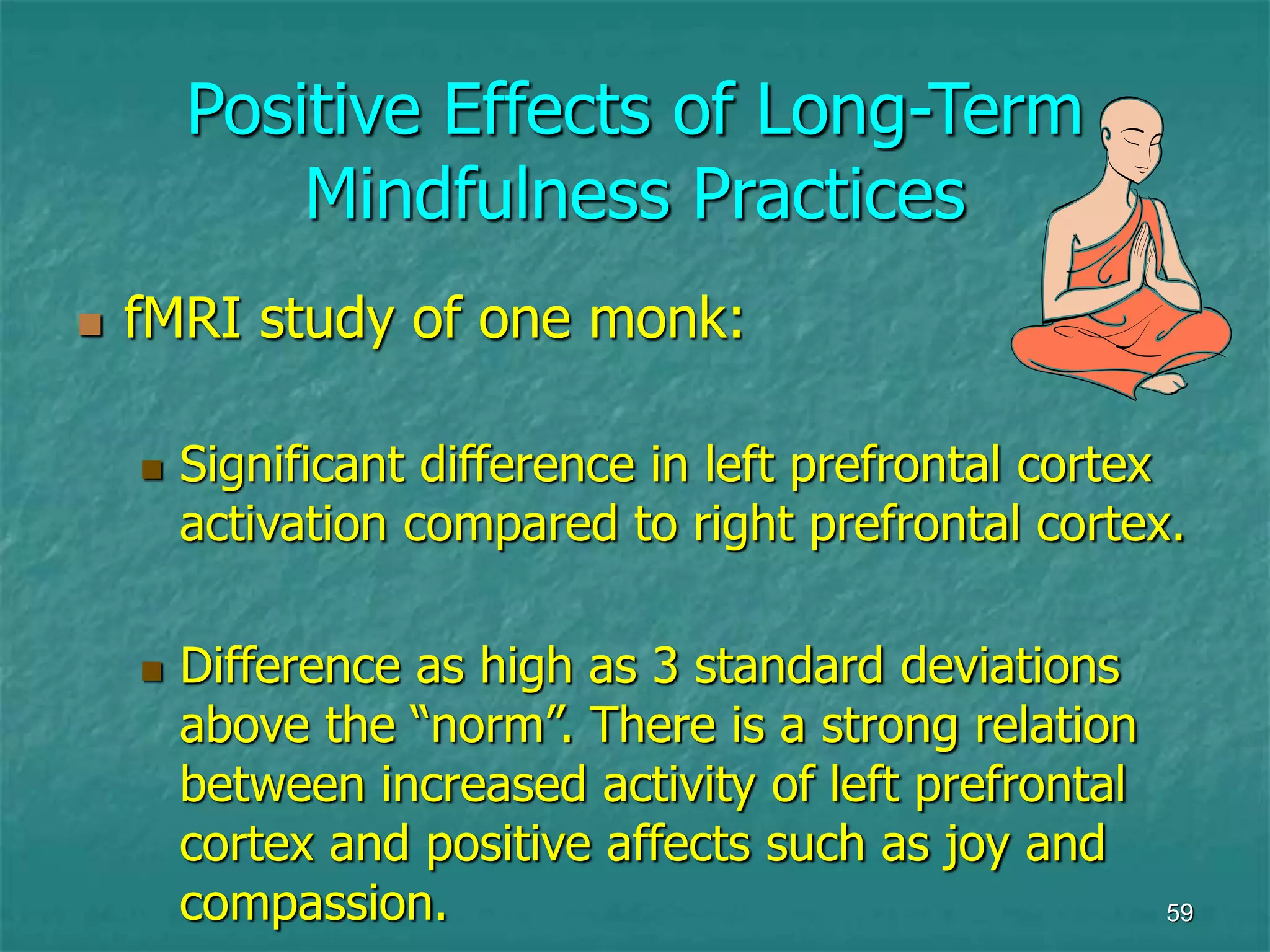 59
Positive Effects of Long-Term
Mindfulness Practices
 fMRI study of one monk:
 Significant difference in left prefrontal cortex
activation compared to right prefrontal cortex.
 Difference as high as 3 standard deviations
above the “norm”. There is a strong relation
between increased activity of left prefrontal
cortex and positive affects such as joy and
compassion.
 