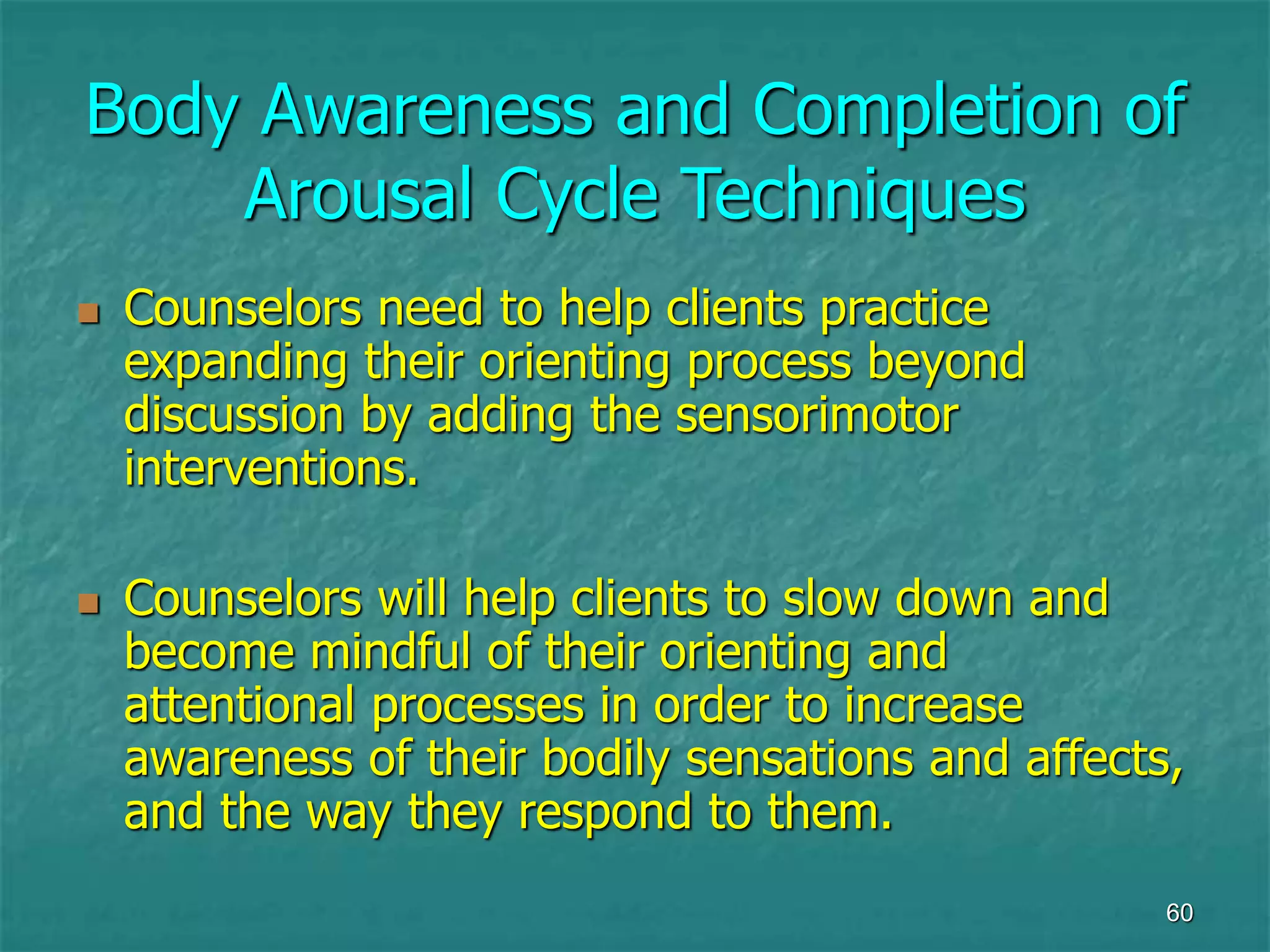 60
Body Awareness and Completion of
Arousal Cycle Techniques
 Counselors need to help clients practice
expanding their orienting process beyond
discussion by adding the sensorimotor
interventions.
 Counselors will help clients to slow down and
become mindful of their orienting and
attentional processes in order to increase
awareness of their bodily sensations and affects,
and the way they respond to them.
 