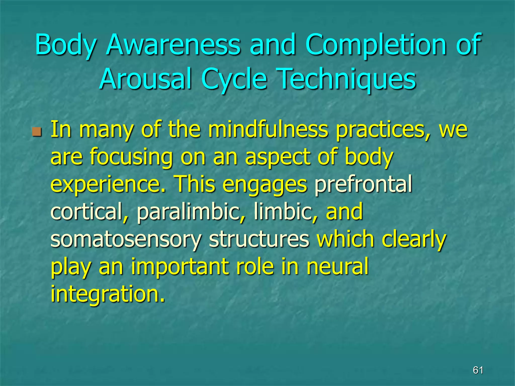 61
Body Awareness and Completion of
Arousal Cycle Techniques
 In many of the mindfulness practices, we
are focusing on an aspect of body
experience. This engages prefrontal
cortical, paralimbic, limbic, and
somatosensory structures which clearly
play an important role in neural
integration.
 