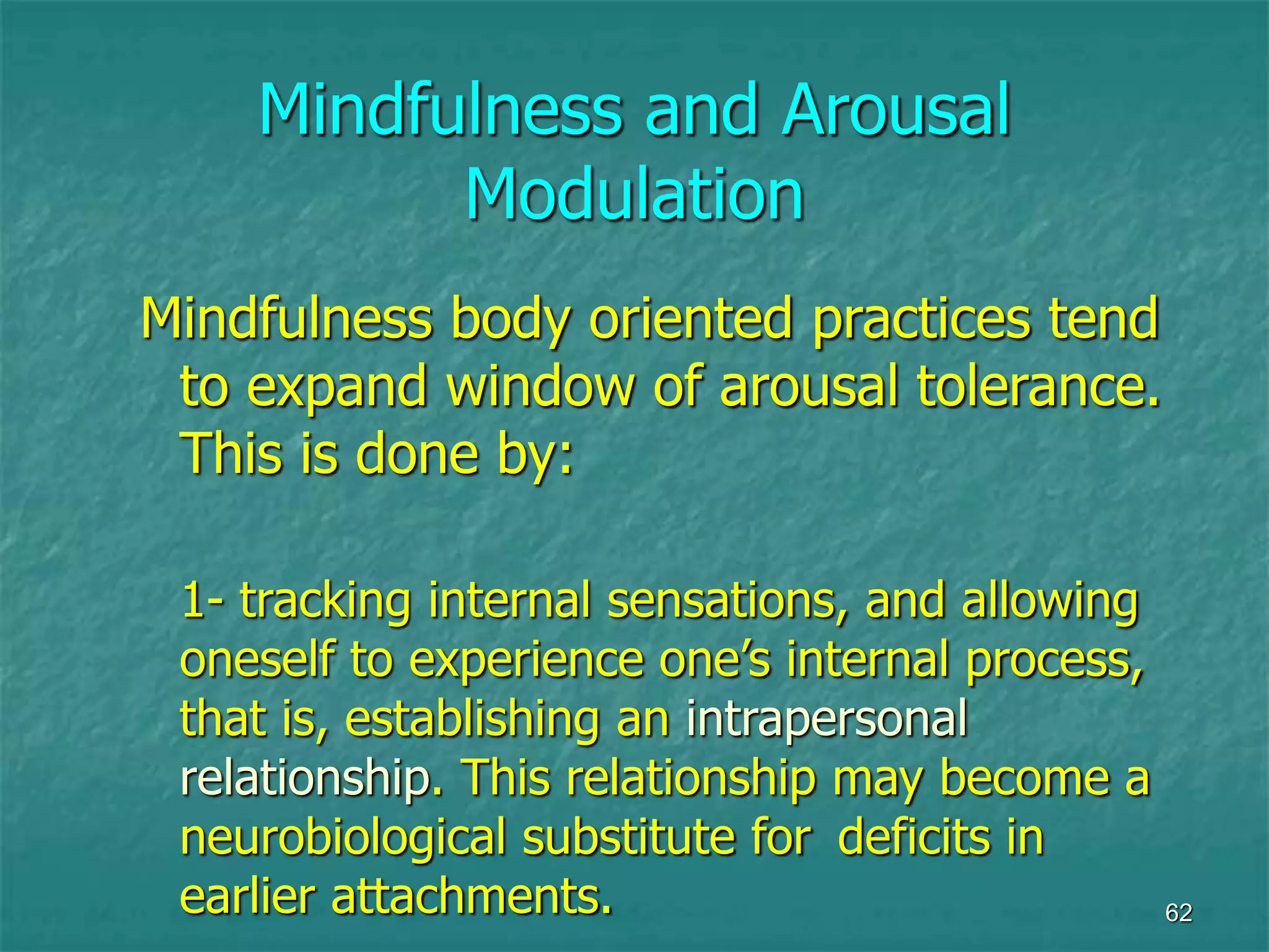 62
Mindfulness and Arousal
Modulation
Mindfulness body oriented practices tend
to expand window of arousal tolerance.
This is done by:
1- tracking internal sensations, and allowing
oneself to experience one’s internal process,
that is, establishing an intrapersonal
relationship. This relationship may become a
neurobiological substitute for deficits in
earlier attachments.
 