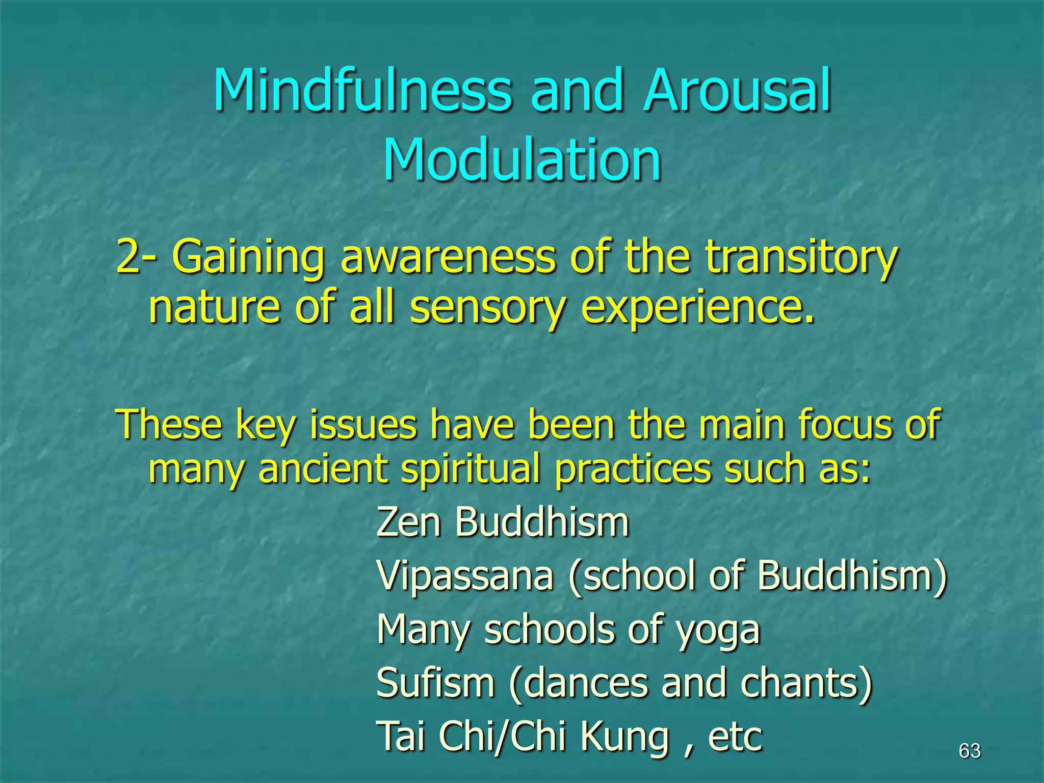 63
Mindfulness and Arousal
Modulation
2- Gaining awareness of the transitory
nature of all sensory experience.
These key issues have been the main focus of
many ancient spiritual practices such as:
Zen Buddhism
Vipassana (school of Buddhism)
Many schools of yoga
Sufism (dances and chants)
Tai Chi/Chi Kung , etc
 