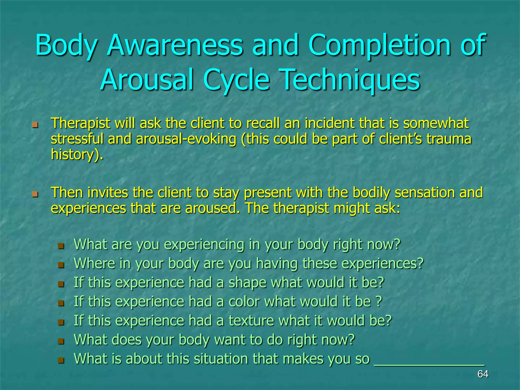 64
Body Awareness and Completion of
Arousal Cycle Techniques
 Therapist will ask the client to recall an incident that is somewhat
stressful and arousal-evoking (this could be part of client’s trauma
history).
 Then invites the client to stay present with the bodily sensation and
experiences that are aroused. The therapist might ask:
 What are you experiencing in your body right now?
 Where in your body are you having these experiences?
 If this experience had a shape what would it be?
 If this experience had a color what would it be ?
 If this experience had a texture what it would be?
 What does your body want to do right now?
 What is about this situation that makes you so ______________
 