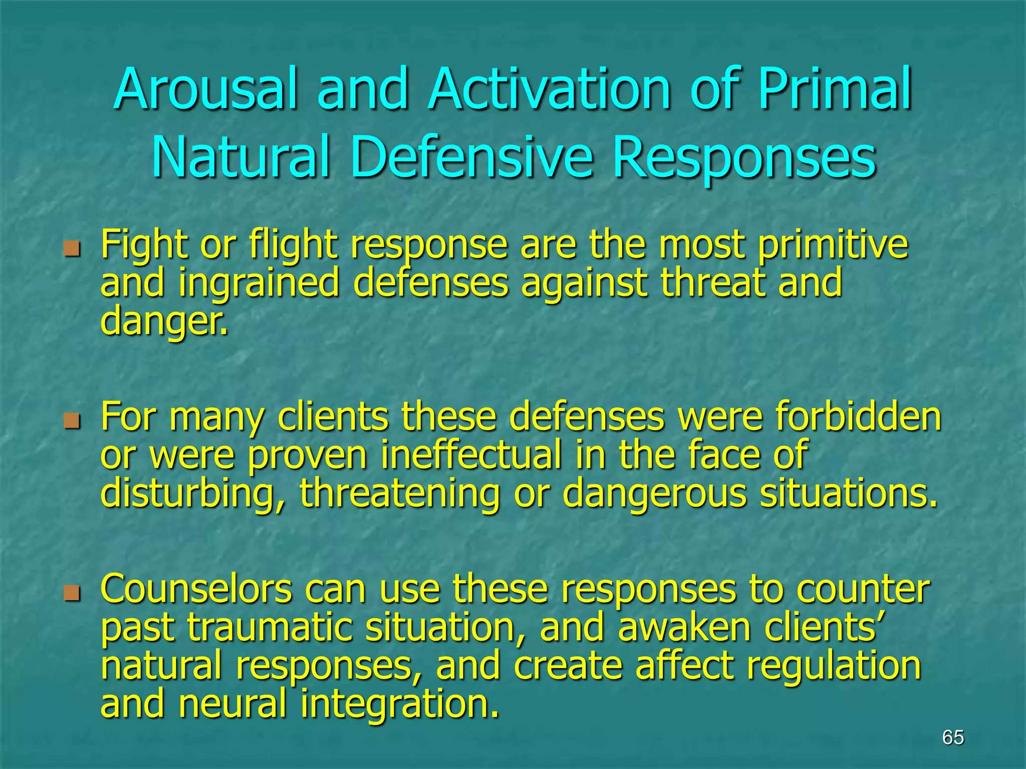 65
Arousal and Activation of Primal
Natural Defensive Responses
 Fight or flight response are the most primitive
and ingrained defenses against threat and
danger.
 For many clients these defenses were forbidden
or were proven ineffectual in the face of
disturbing, threatening or dangerous situations.
 Counselors can use these responses to counter
past traumatic situation, and awaken clients’
natural responses, and create affect regulation
and neural integration.
 